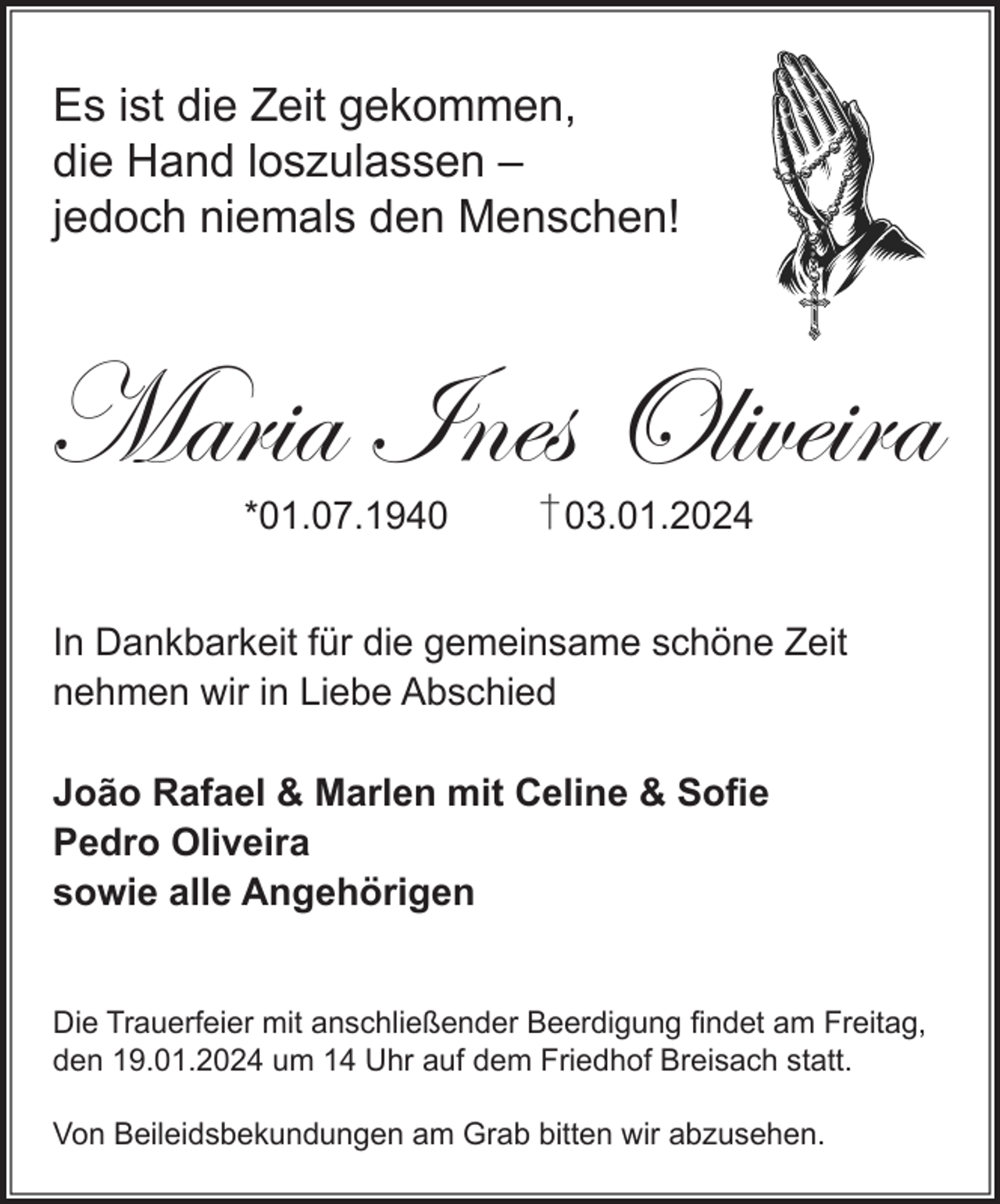 <p>Es ist die Zeit gekommen,<br />die Hand loszulassen –<br />jedoch niemals den Menschen!</p><p>Maria Ines Oliveira<br />*01.07.1943.01.2024</p><p>In Dankbarkeit für die gemeinsame schöne Zeit<br />nehmen wir in Liebe Abschied<br />João Rafael &amp; Marlen mit Celine &amp; Sofie<br />Pedro Oliveira<br />sowie alle Angehörigen</p><p>Die Trauerfeier mit anschließender Beerdigung findet am Freitag,<br />den 19.01.2024 um 14 Uhr auf dem Friedhof Breisach statt.<br />Von Beileidsbekundungen am Grab bitten wir abzusehen.</p>