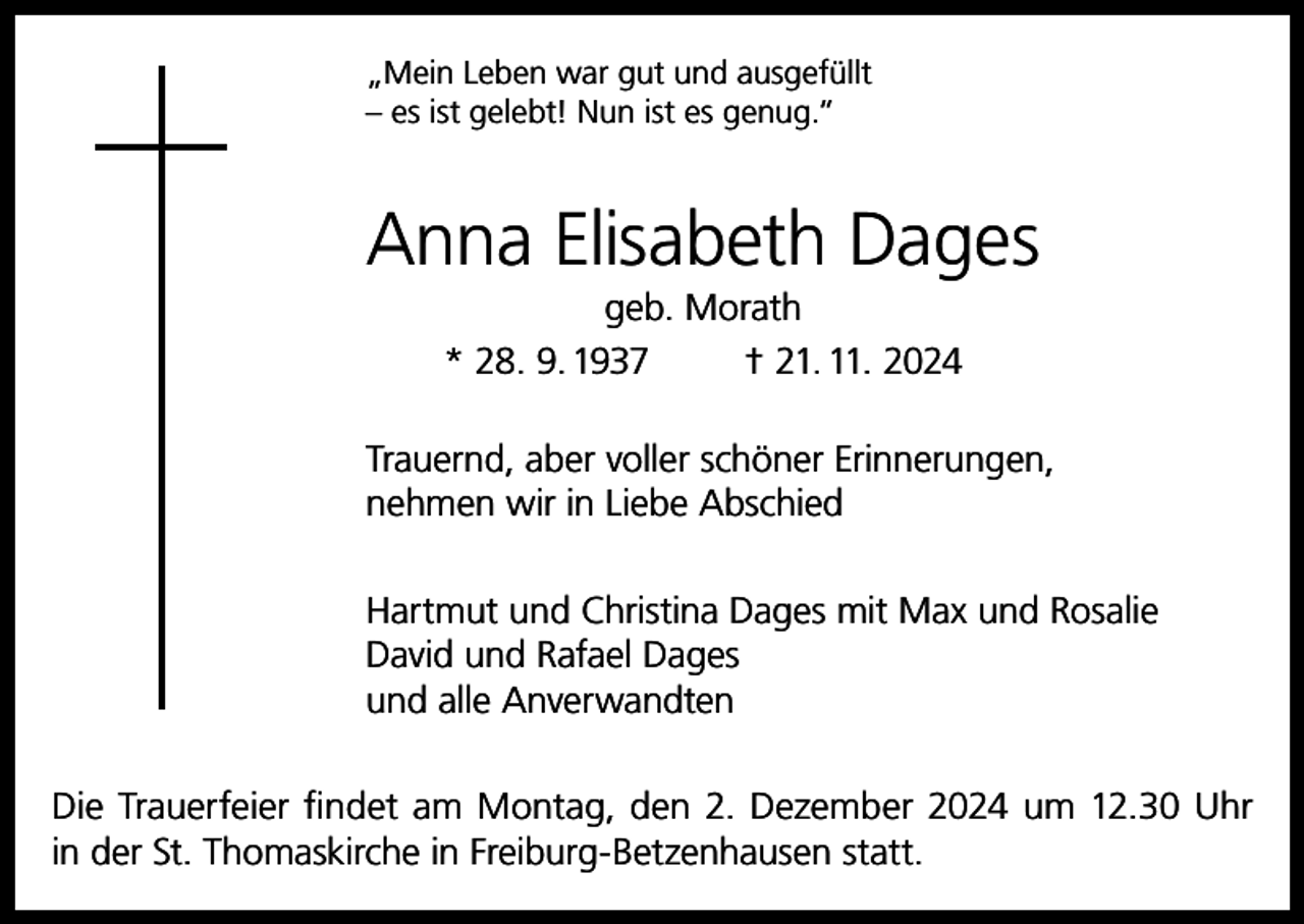 <p>„Mein Leben war gut und ausgefüllt<br />– es ist gelebt! Nun ist es genug.“</p><p>Anna Elisabeth Dages<br />geb. Morath<br />* 28. 9. 1937<br />† 21. 11. 2024<br />Trauernd, aber voller schöner Erinnerungen,<br />nehmen wir in Liebe Abschied<br />Hartmut und Christina Dages mit Max und Rosalie<br />David und Rafael Dages<br />und alle Anverwandten<br />Die Trauerfeier findet am Montag, den 2. Dezember 2024 um 12.30 Uhr<br />in der St. Thomaskirche in Freiburg-Betzenhausen statt.</p>