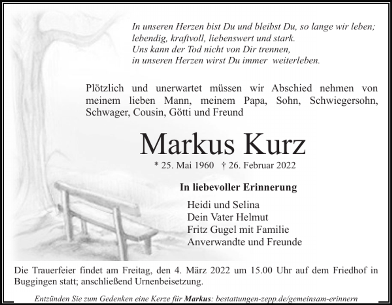 <p>In unseren Herzen bist Du und bleibst Du, so lange wir leben;<br />lebendig, kraftvoll, liebenswert und stark.<br />Uns kann der Tod nicht von Dir trennen,<br />in unseren Herzen wirst Du immer weiterleben.</p><p>Plötzlich und unerwartet müssen wir Abschied nehmen von<br />meinem lieben Mann, meinem Papa, Sohn, Schwiegersohn,<br />Schwager, Cousin, Götti und Freund</p><p>Markus Kurz<br />* 25. Mai 1960 † 26. Februar 2022</p><p>In liebevoller Erinnerung<br />Heidi und Selina<br />Dein Vater Helmut<br />Fritz Gugel mit Familie<br />Anverwandte und Freunde<br />Die Trauerfeier findet am Freitag, den 4. März 2022 um 15.00 Uhr auf dem Friedhof in<br />Buggingen statt; anschließend Urnenbeisetzung.<br />Entzünden Sie zum Gedenken eine Kerze für Markus: bestattungen-zepp.de/gemeinsam-erinnern</p>
