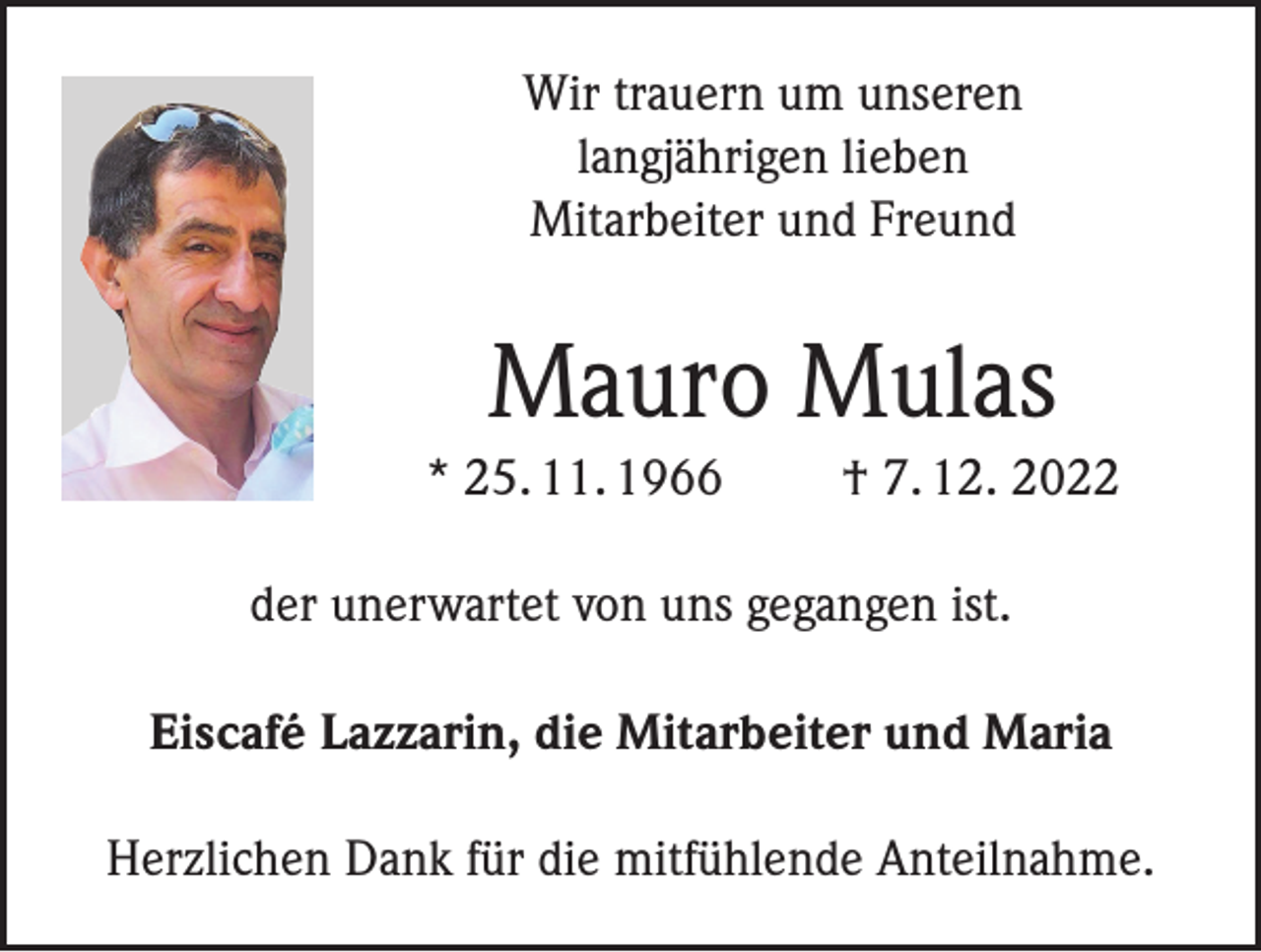 <p>Wir trauern um unseren<br />langjährigen lieben<br />Mitarbeiter und Freund</p><p>Mauro Mulas<br />* 25. 11. 1966</p><p>† 7. 12. 2022</p><p>der unerwartet von uns gegangen ist.<br />Eiscafé Lazzarin, die Mitarbeiter und Maria<br />Herzlichen Dank für die mitfühlende Anteilnahme.</p>