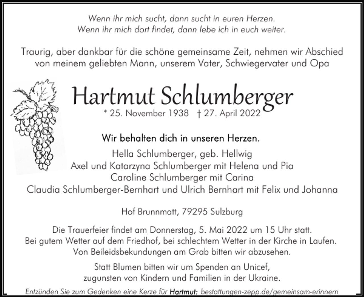 <p>Wenn ihr mich sucht, dann sucht in euren Herzen.<br />Wenn ihr mich dort findet, dann lebe ich in euch weiter.</p><p>Traurig, aber dankbar für die schöne gemeinsame Zeit, nehmen wir Abschied<br />von meinem geliebten Mann, unserem Vater, Schwiegervater und Opa</p><p>Har��ut Schlumberger<br />* 25. November 1938 † 27. April 2022</p><p>Hella Schlumberger, geb. Hellwig<br />Axel und Katarzyna Schlumberger mit Helena und Pia<br />Caroline Schlumberger mit Carina<br />Claudia Schlumberger-Bernhart und Ulrich Bernhart mit Felix und Johanna<br />Hof Brunnmatt, 79295 Sulzburg<br />Die Trauerfeier findet am Donnerstag, 5. Mai 2022 um 15 Uhr statt.<br />Bei gutem Wetter auf dem Friedhof, bei schlechtem Wetter in der Kirche in Laufen.<br />Von Beileidsbekundungen am Grab bitten wir abzusehen.<br />Statt Blumen bitten wir um Spenden an Unicef,<br />zugunsten von Kindern und Familien in der Ukraine.<br />Entzünden Sie zum Gedenken eine Kerze für</p><p>bestattungen-zepp.de/gemeinsam-erinnern</p>
