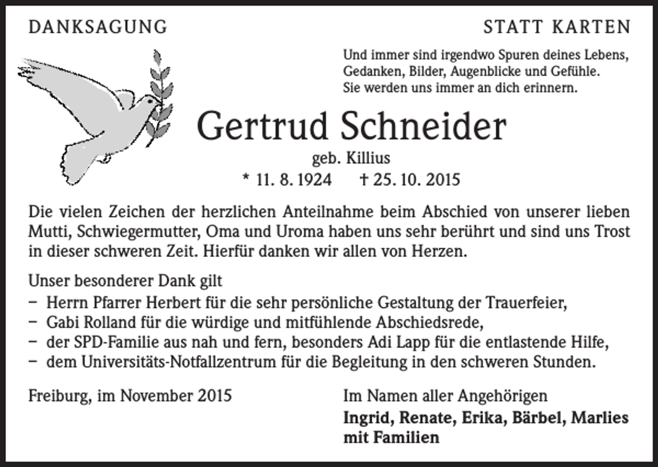 <p>DA N K SAG U NG</p><p>S TAT T K A RT E N<br />Und immer sind irgendwo Spuren deines Lebens,<br />Gedanken, Bilder, Augenblicke und Gefühle.<br />Sie werden uns immer an dich erinnern.</p><p>Gertrud Schneider<br />geb. Killius<br />* 11. 8. 1924 † 25. 10. 2015</p><p>Die vielen Zeichen der herzlichen Anteilnahme beim Abschied von unserer lieben<br />Mutti, Schwiegermutter, Oma und Uroma haben uns sehr berührt und sind uns Trost<br />in dieser schweren Zeit. Hierfür danken wir allen von Herzen.<br />Unser besonderer Dank gilt<br />– Herrn Pfarrer Herbert für die sehr persönliche Gestaltung der Trauerfeier,<br />– Gabi Rolland für die würdige und mitfühlende Abschiedsrede,<br />– der SPD-Familie aus nah und fern, besonders Adi Lapp für die entlastende Hilfe,<br />– dem Universitäts-Notfallzentrum für die Begleitung in den schweren Stunden.<br />Freiburg, im November 2015</p><p>Im Namen aller Angehörigen<br />Ingrid, Renate, Erika, Bärbel, Marlies<br />mit Familien</p>