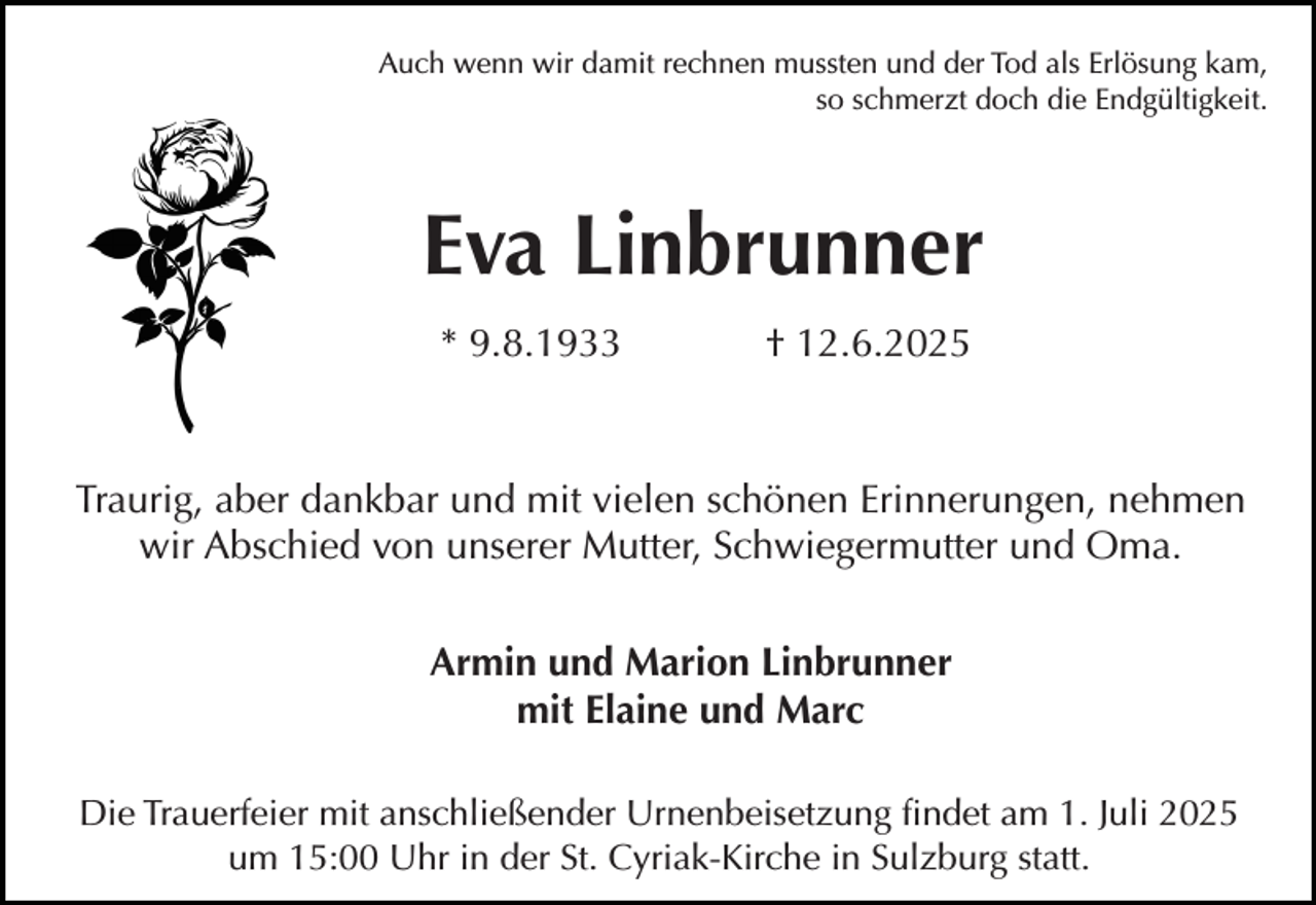 <p>Auch wenn wir damit rechnen mussten und der Tod als Erlösung kam,<br />so schmerzt doch die Endgültigkeit.</p><p>Eva Linbrunner<br />* 9.8.1933</p><p>† 12.6.2025</p><p>Traurig, aber dankbar und mit vielen schönen Erinnerungen, nehmen<br />wir Abschied von unserer Mutter, Schwiegermutter und Oma.<br />Armin und Marion Linbrunner<br />mit Elaine und Marc<br />Die Trauerfeier mit anschließender Urnenbeisetzung findet am 1. Juli 2025<br />um 15:00 Uhr in der St. Cyriak-Kirche in Sulzburg statt.</p>