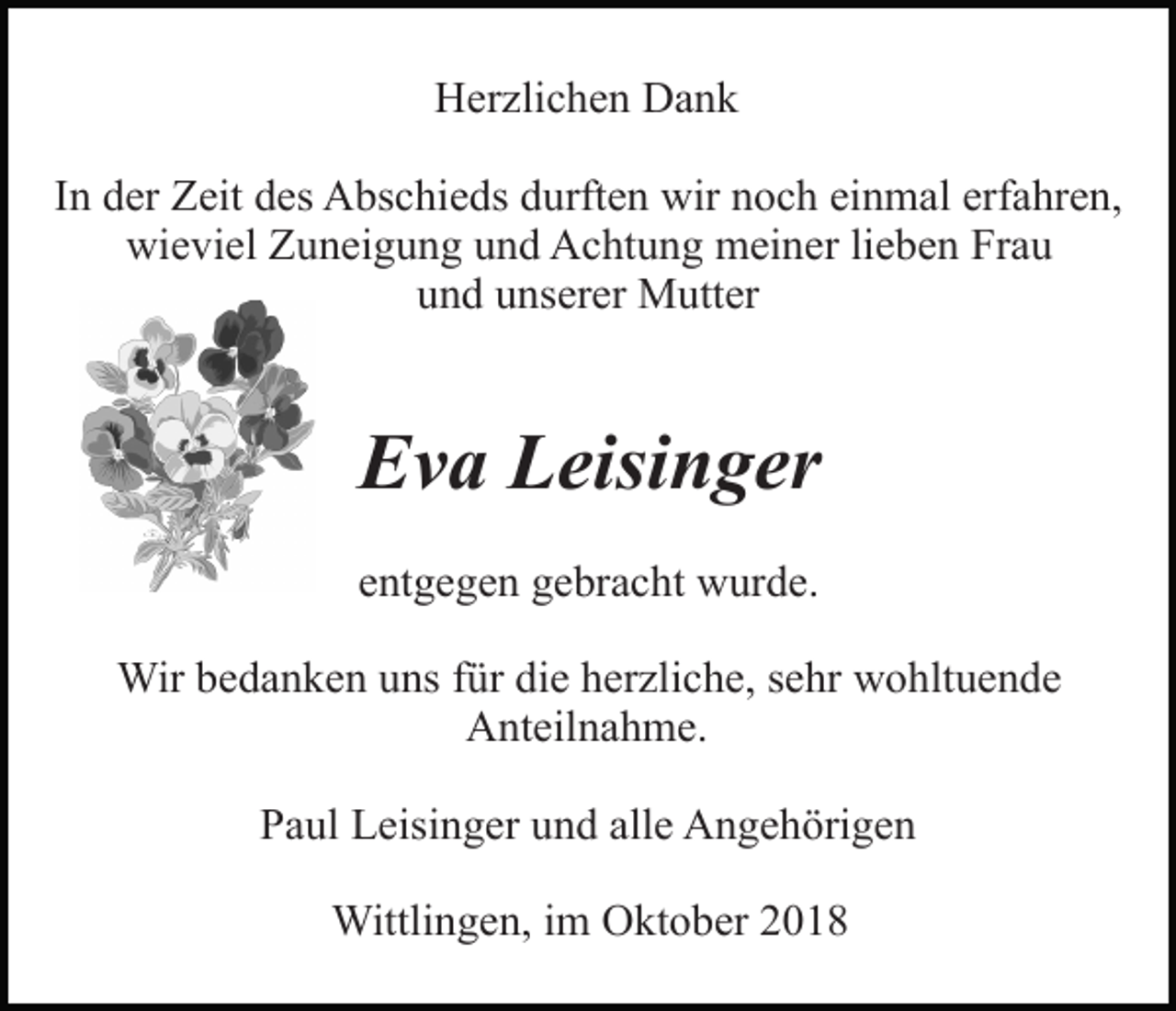 <p>Herzlichen Dank<br />In der Zeit des Abschieds durften wir noch einmal erfahren,<br />wieviel Zuneigung und Achtung meiner lieben Frau<br />und unserer Mutter</p><p>loewenzahn</p><p>Eva Leisinger<br />entgegen gebracht wurde.<br />stiefmuetterchen</p><p>Wir bedanken uns für die herzliche, sehr wohltuende<br />Anteilnahme.<br />Paul Leisinger und alle Angehörigen<br />Wittlingen, im Oktober 2018</p>