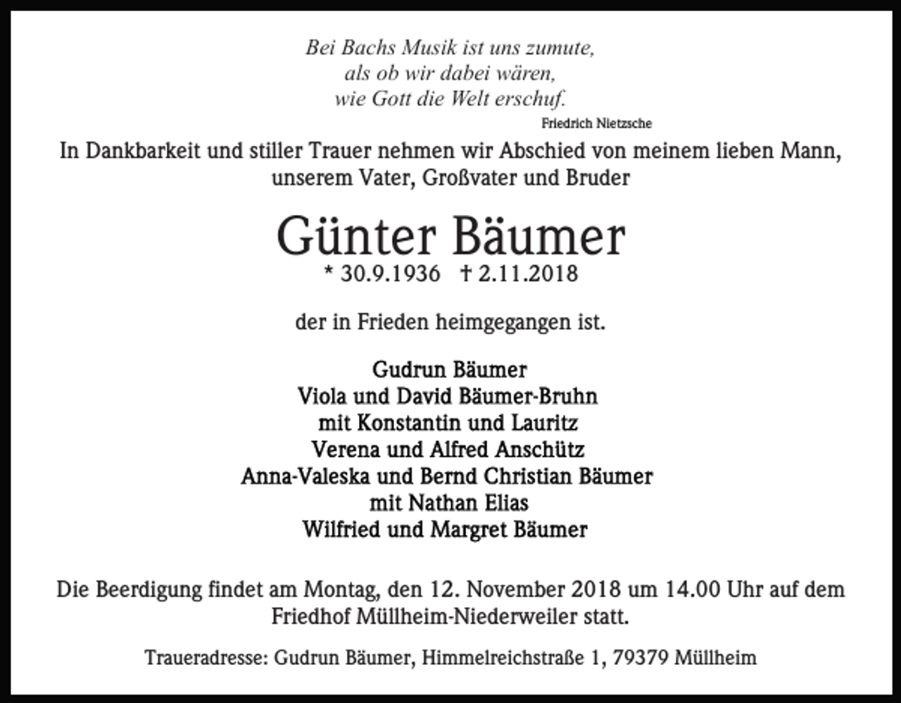 <p>Bei Bachs Musik ist uns zumute,<br />als ob wir dabei wären,<br />wie Gott die Welt erschuf.<br />Friedrich Nietzsche</p><p>In Dankbarkeit und stiller Trauer nehmen wir Abschied von meinem lieben Mann,<br />unserem Vater, Großvater und Bruder</p><p>Günter<br />Bäumer<br />* 30.9.1936 † 2.11.2018<br />der in Frieden heimgegangen ist.</p><p>Die Beerdigung findet am Montag, den 12. November 2018 um 14.00 Uhr auf dem<br />Friedhof Müllheim-Niederweiler statt.<br />Traueradresse: Gudrun Bäumer, Himmelreichstraße 1, 79379 Müllheim</p>