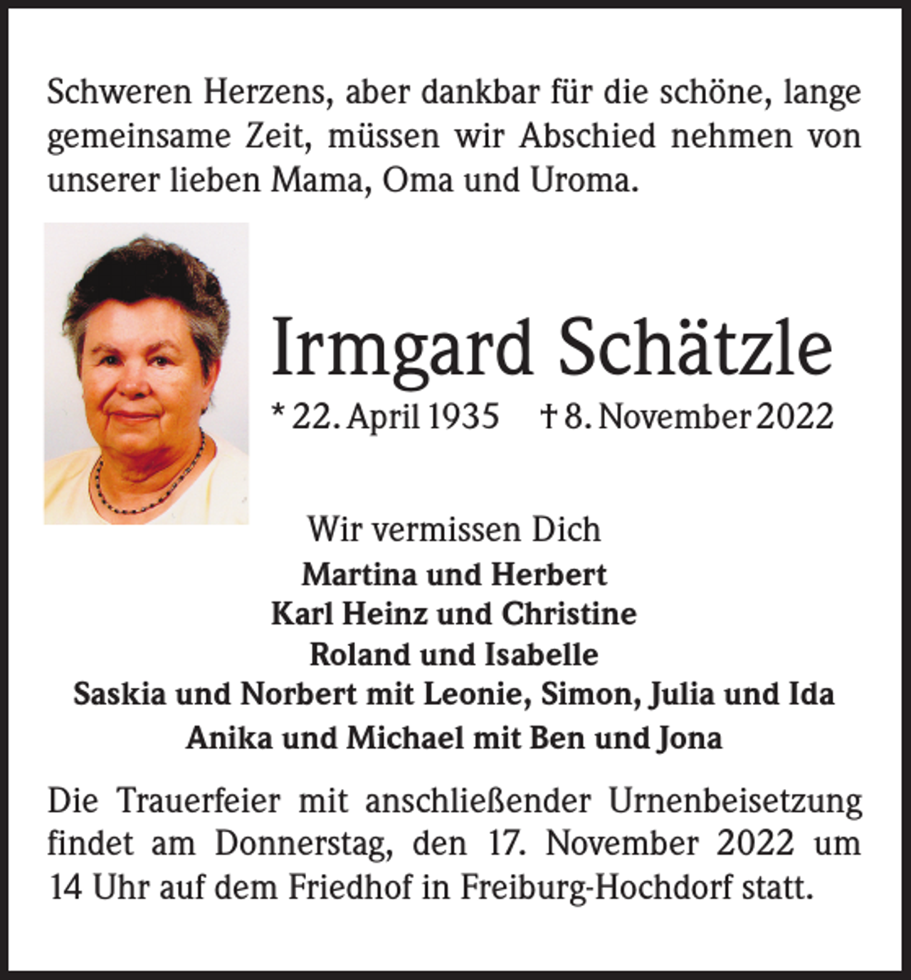 <p>Schweren Herzens, aber dankbar für die schöne, lange<br />gemeinsame Zeit, müssen wir Abschied nehmen von<br />unserer lieben Mama, Oma und Uroma.</p><p>Irmgard Schätzle</p><p>* 22. April 1935 † 8. November 2022<br />Wir vermissen Dich<br />Martina und Herbert<br />Karl Heinz und Christine<br />Roland und Isabelle<br />Saskia und Norbert mit Leonie, Simon, Julia und Ida<br />Anika und Michael mit Ben und Jona</p><p>Die Trauerfeier mit anschließender Urnenbeisetzung<br />findet am Donnerstag, den 17. November 2022 um<br />14 Uhr auf dem Friedhof in Freiburg-Hochdorf statt.</p>