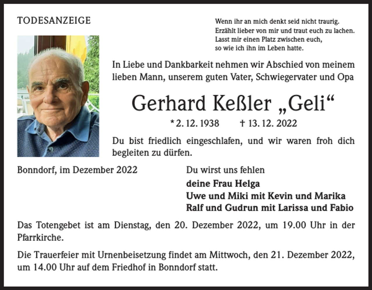 <p>TODESANZEIGE<br />Wenn ihr an mich denkt seid nicht traurig.</p><p>Erzählt lieber von mir und traut euch zu lachen.<br />Lasst mir einen Platz zwischen euch,<br />so wie ich ihn im Leben hatte.</p><p>In Liebe und Dankbarkeit nehmen wir Abschied von meinem<br />lieben Mann, unserem guten Vater, Schwiegervater und Opa</p><p>Gerhard Keßler „Geli“<br />* 2. 12. 1938 † 13. 12. 2022<br />Du bist friedlich eingeschlafen, und wir waren froh dich<br />­begleiten zu dürfen.<br />Bonndorf, im Dezember 2022<br />Du wirst uns fehlen<br />deine Frau Helga<br />Uwe und Miki mit Kevin und Marika<br />Ralf und Gudrun mit Larissa und Fabio<br />Das Totengebet ist am Dienstag, den 20. Dezember 2022, um 19.00 Uhr in der<br />­Pfarrkirche.<br />Die Trauerfeier mit Urnenbeisetzung findet am Mittwoch, den 21. Dezember 2022,<br />um 14.00 Uhr auf dem Friedhof in Bonndorf statt.</p>