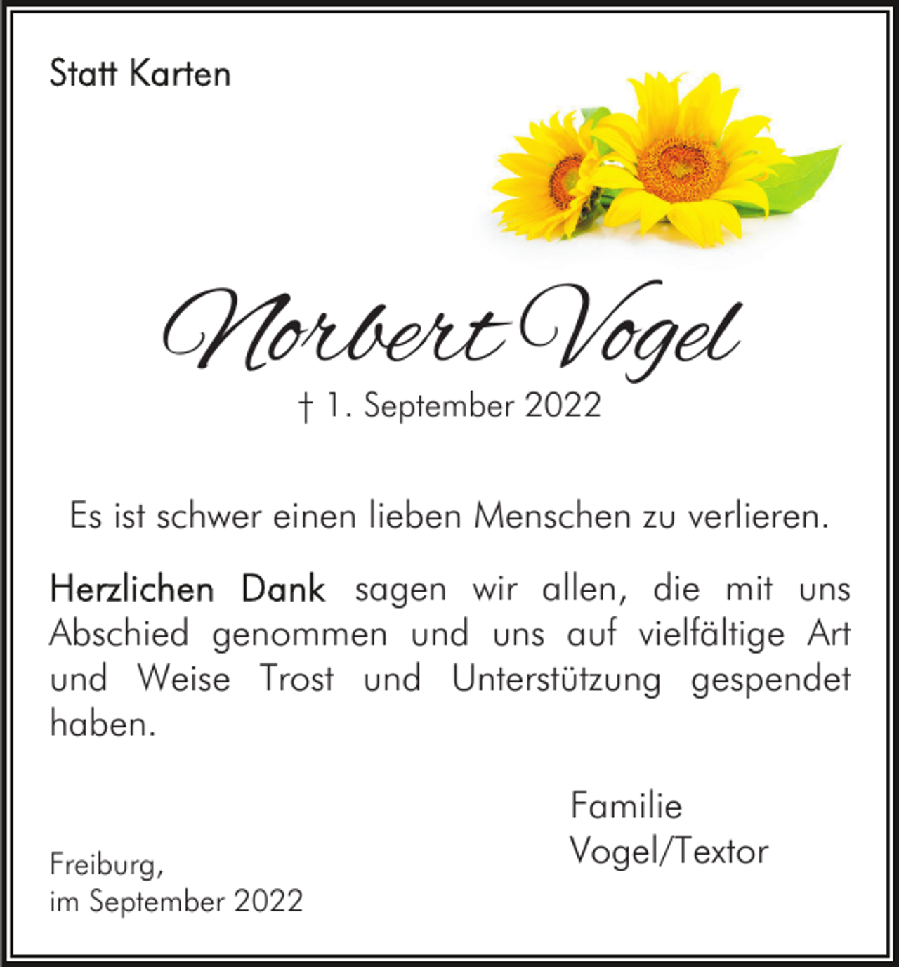 <p>Norbert Vogel<br />† 1. September 2022</p><p>Es ist schwer einen lieben Menschen zu verlieren.<br />sagen wir allen, die mit uns<br />Abschied genommen und uns auf vielfältige Art<br />und Weise Trost und Unterstützung gespendet<br />haben.</p><p>Freiburg,<br />im September 2022</p><p>Familie<br />Vogel/Textor</p>