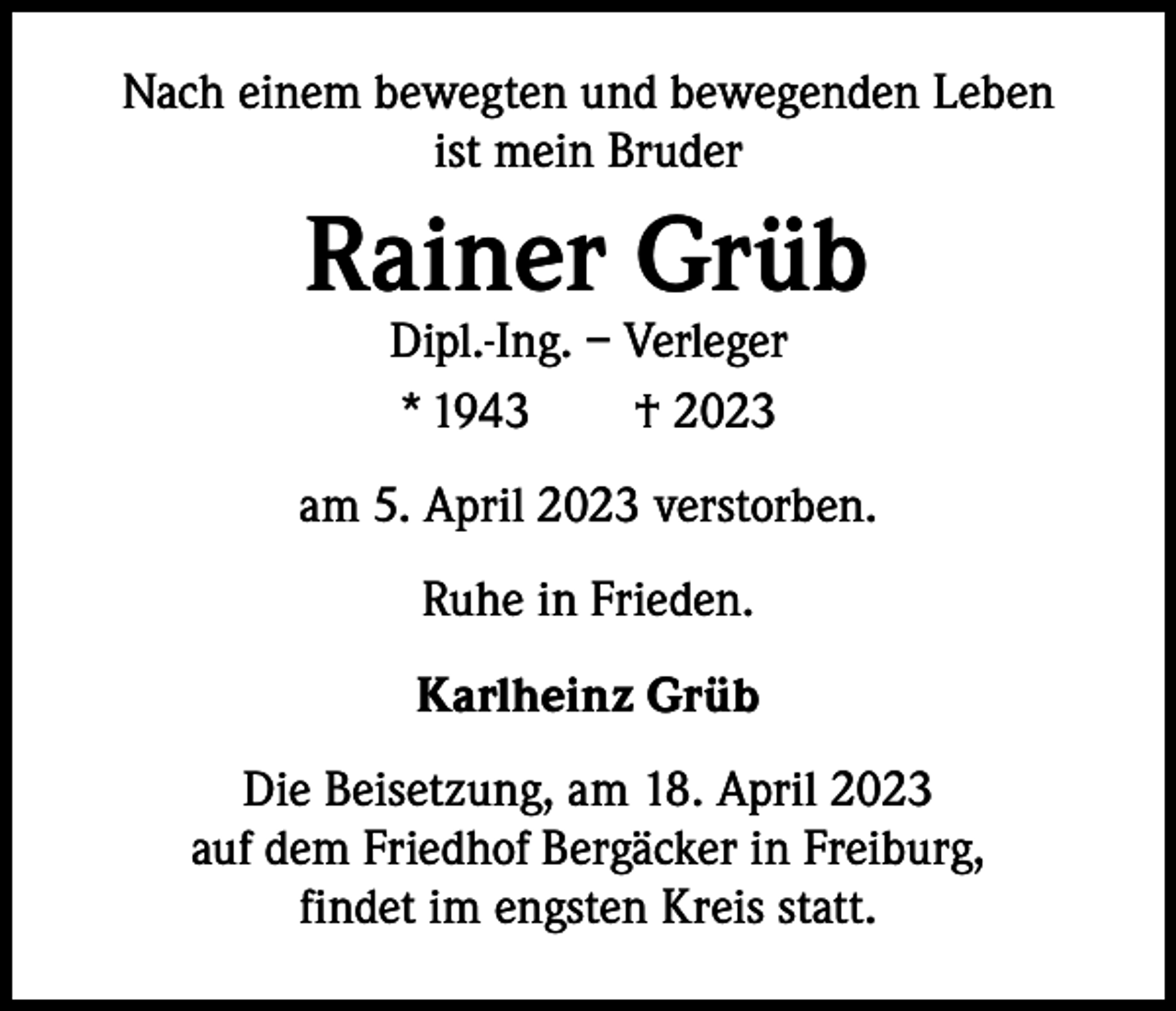 <p>Nach einem bewegten und bewegenden Leben<br />ist mein Bruder</p><p>Rainer Grüb<br />Dipl.-Ing. – Verleger<br />*<br />1943 † 2023</p><p>am 5. April 2023 verstorben.<br />Ruhe in Frieden.<br />Karlheinz Grüb<br />Die Beisetzung, am 18. April 2023<br />auf dem Friedhof Bergäcker in Freiburg,<br />findet im engsten Kreis statt.</p>