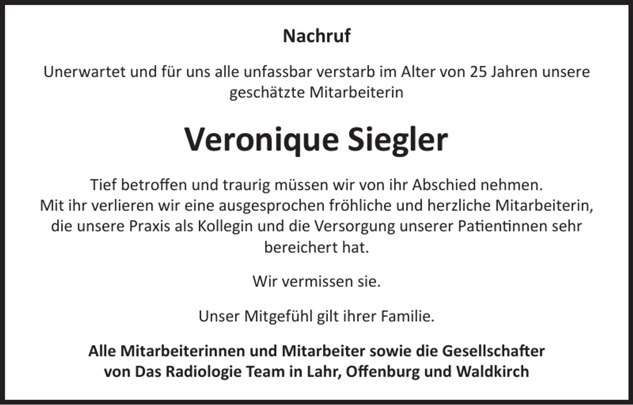 <p>Nachruf<br />Unerwartet und für uns alle unfassbar verstarb im Alter von 25 Jahren unsere<br />geschätzte Mitarbeiterin</p><p>Veronique Siegler<br />Tief betroffen und traurig müssen wir von ihr Abschied nehmen.<br />Mit ihr verlieren wir eine ausgesprochen fröhliche und herzliche Mitarbeiterin,<br />die unsere Praxis als Kollegin und die Versorgung unserer Patientinnen sehr<br />bereichert hat.<br />Wir vermissen sie.<br />Unser Mitgefühl gilt ihrer Familie.<br />Alle Mitarbeiterinnen und Mitarbeiter sowie die Gesellschafter<br />von Das Radiologie Team in Lahr, Offenburg und Waldkirch</p>