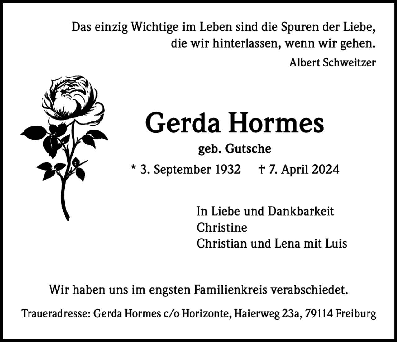 <p>Das einzig Wichtige im Leben sind die Spuren der Liebe,<br />die wir hinterlassen, wenn wir gehen.<br />Albert Schweitzer</p><p>Gerda Hormes<br />geb. Gutsche<br />* 3. September 1932</p><p>† 7. April 2024</p><p>In Liebe und Dankbarkeit<br />Christine<br />Christian und Lena mit Luis<br />Wir haben uns im engsten Familienkreis verabschiedet.<br />Traueradresse: Gerda Hormes c/o Horizonte, Haierweg 23a, 79114 Freiburg</p>