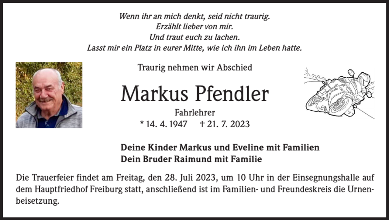 <p>Wenn ihr an mich denkt, seid nicht traurig.<br />Erzählt lieber von mir.<br />Und traut euch zu lachen.<br />Lasst mir ein Platz in eurer Mitte, wie ich ihn im Leben hatte.</p><p>Traurig nehmen wir Abschied</p><p>Markus Pfendler<br />Fahrlehrer<br />* 14. 4. 1947 † 21. 7. 2023</p><p>Deine Kinder Markus und Eveline mit Familien<br />Dein Bruder Raimund mit Familie<br />Die Trauerfeier findet am Freitag, den 28. Juli 2023, um 10 Uhr in der Einsegnungshalle auf<br />dem Hauptfriedhof Freiburg statt, anschließend ist im Familien- und Freundeskreis die Urnenbeisetzung.</p>