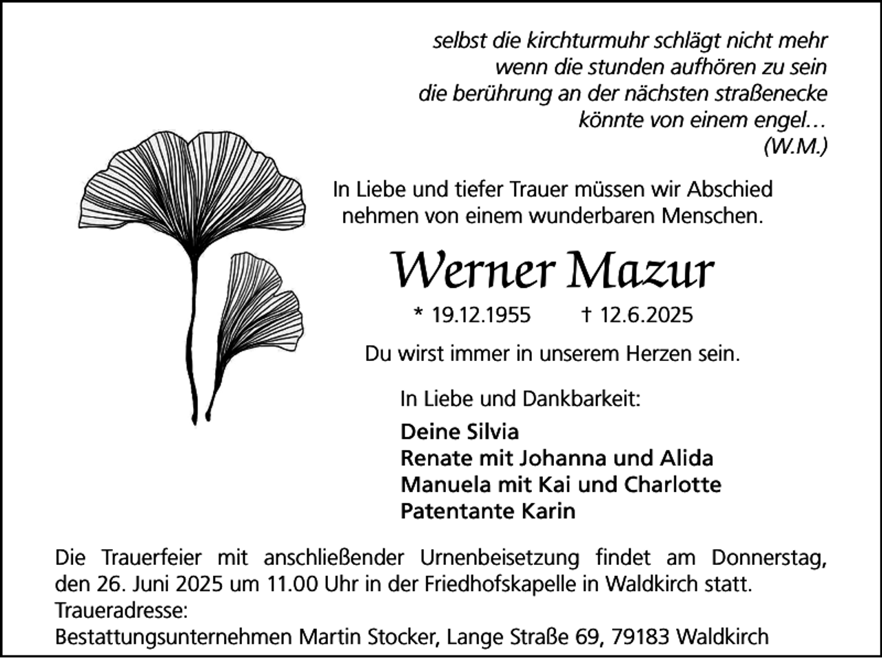 <p>selbst die kirchturmuhr schlägt nicht mehr<br />wenn die stunden aufhören zu sein<br />die berührung an der nächsten straßenecke<br />könnte von einem engel…<br />(W.M.)<br />In Liebe und tiefer Trauer müssen wir Abschied<br />nehmen von einem wunderbaren Menschen.</p><p>Werner Mazur<br />* 19.12.1955</p><p>† 12.6.2025</p><p>Du wirst immer in unserem Herzen sein.<br />In Liebe und Dankbarkeit:<br />Deine Silvia<br />Renate mit Johanna und Alida<br />Manuela mit Kai und Charlotte<br />Patentante Karin<br />Die Trauerfeier mit anschließender Urnenbeisetzung findet am Donnerstag,<br />den 26. Juni 2025 um 11.00 Uhr in der Friedhofskapelle in Waldkirch statt.<br />Traueradresse:<br />Bestattungsunternehmen Martin Stocker, Lange Straße 69, 79183 Waldkirch</p>