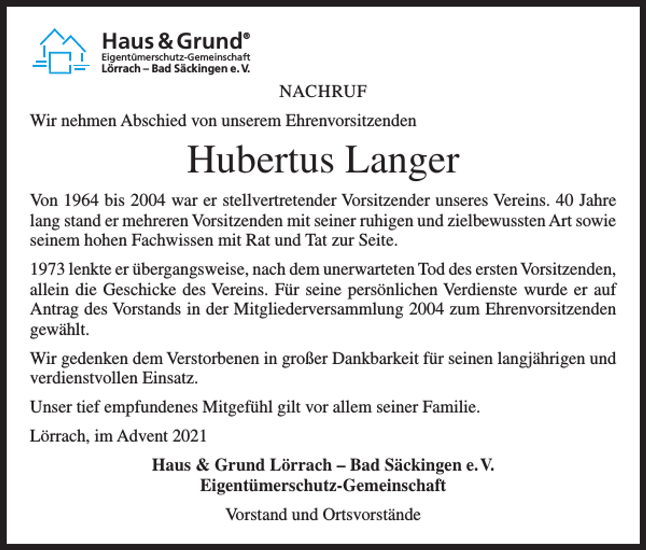 <p>Haus &amp; Grund</p><p>®</p><p>Eigentümerschutz-Gemeinschaft</p><p>Lörrach – Bad Säckingen e. V.</p><p>NACHRUF<br />Wir nehmen Abschied von unserem Ehrenvorsitzenden</p><p>Hubertus Langer<br />Von 1964 bis 2004 war er stellvertretender Vorsitzender unseres Vereins. 40 Jahre<br />lang stand er mehreren Vorsitzenden mit seiner ruhigen und zielbewussten Art sowie<br />seinem hohen Fachwissen mit Rat und Tat zur Seite.<br />1973 lenkte er übergangsweise, nach dem unerwarteten Tod des ersten Vorsitzenden,<br />allein die Geschicke des Vereins. Für seine persönlichen Verdienste wurde er auf<br />Antrag des Vorstands in der Mitgliederversammlung 2004 zum Ehrenvorsitzenden<br />gewählt.<br />Wir gedenken dem Verstorbenen in großer Dankbarkeit für seinen langjährigen und<br />verdienstvollen Einsatz.<br />Unser tief empfundenes Mitgefühl gilt vor allem seiner Familie.<br />Lörrach, im Advent 2021<br />Haus &amp; Grund Lörrach – Bad Säckingen e. V.<br />Eigentümerschutz-Gemeinschaft<br />Vorstand und Ortsvorstände</p>