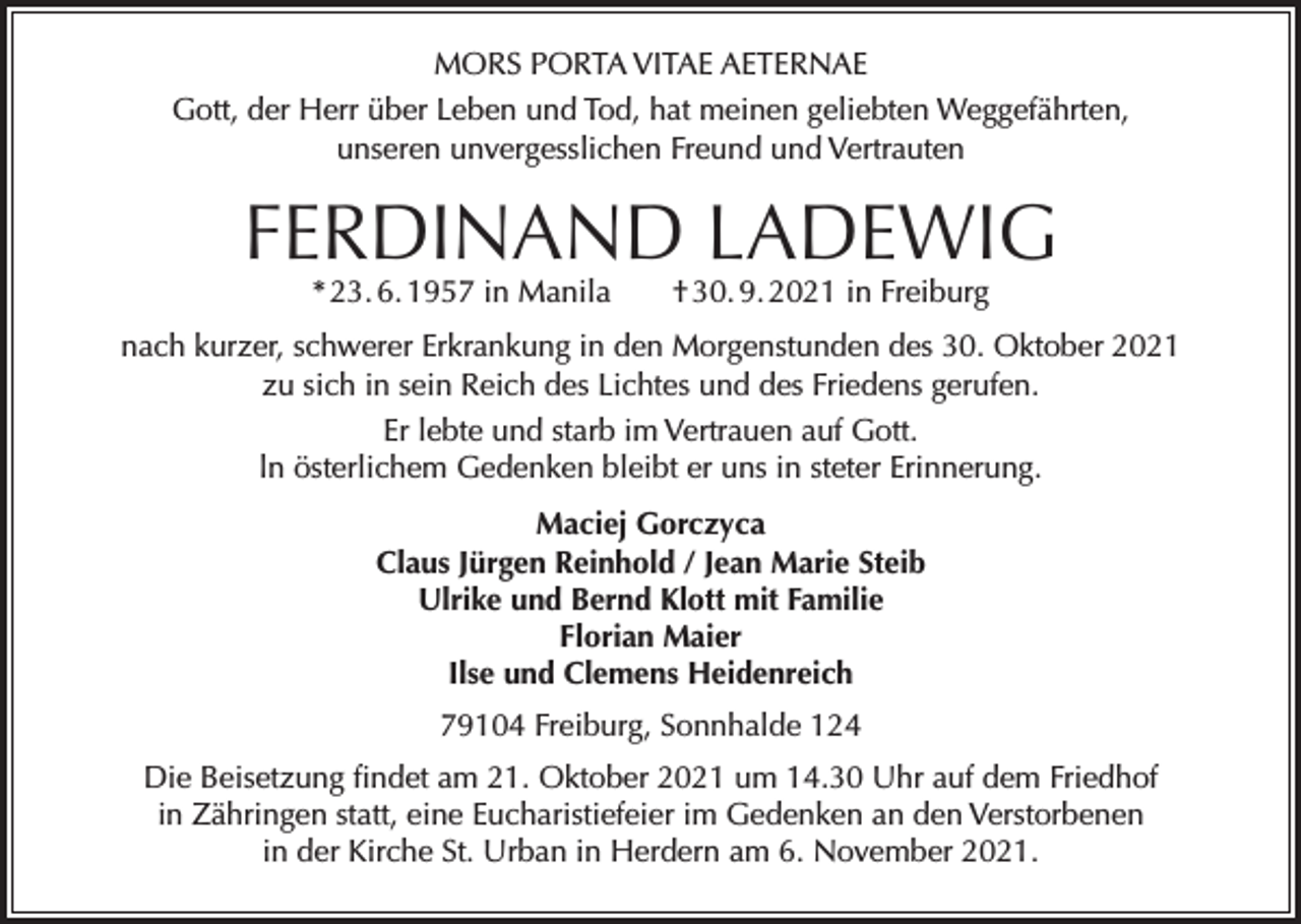 <p>MORS PORTA VITAE AETERNAE<br />Gott, der Herr über Leben und Tod, hat meinen geliebten Weggefährten,<br />unseren unvergesslichen Freund und Vertrauten</p><p>FERDINAND LADEWIG<br />* 23. 6. 1957 in Manila † 30. 9. 2021 in Freiburg</p><p>nach kurzer, schwerer Erkrankung in den Morgenstunden des 30. Oktober 2021<br />zu sich in sein Reich des Lichtes und des Friedens gerufen.<br />Er lebte und starb im Vertrauen auf Gott.<br />ln österlichem Gedenken bleibt er uns in steter Erinnerung.<br />Maciej Gorczyca<br />Claus Jürgen Reinhold / Jean Marie Steib<br />Ulrike und Bernd Klott mit Familie<br />Florian Maier<br />Ilse und Clemens Heidenreich<br />79104 Freiburg, Sonnhalde 124<br />Die Beisetzung findet am 21. Oktober 2021 um 14.30 Uhr auf dem Friedhof<br />in Zähringen statt, eine Eucharistiefeier im Gedenken an den Verstorbenen<br />in der Kirche St. Urban in Herdern am 6. November 2021.</p>