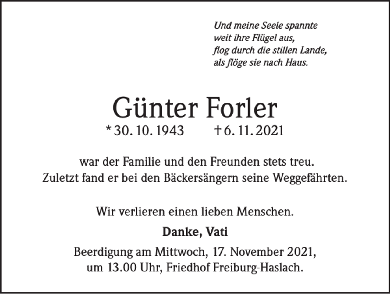 <p>Und meine Seele spannte<br />weit ihre Flügel aus,<br />flog durch die stillen Lande,<br />als flöge sie nach Haus.</p><p>Günter Forler</p><p>* 30. 10. 1943 † 6. 11. 2021<br />war der Familie und den Freunden stets treu.<br />Zuletzt fand er bei den Bäckersängern seine Weggefährten.<br />Wir verlieren einen lieben Menschen.<br />Danke, Vati<br />Beerdigung am Mittwoch, 17. November 2021,<br />um 13.00 Uhr, Friedhof Freiburg-Haslach.</p>