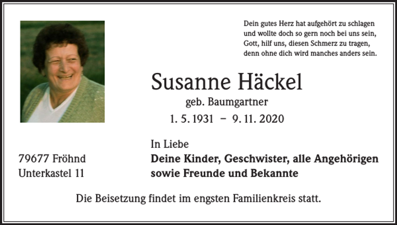 <p>Dein gutes Herz hat aufgehört zu schlagen<br />und wollte doch so gern noch bei uns sein,<br />Gott, hilf uns, diesen Schmerz zu tragen,<br />denn ohne dich wird manches anders sein.</p><p>Susanne Häckel<br />geb. Baumgartner<br />1. 5. 1931 – 9. 11. 2020</p><p>79677 Fröhnd<br />Unterkastel 11</p><p>In Liebe<br />Deine Kinder, Geschwister, alle Angehörigen<br />sowie Freunde und Bekannte</p><p>Die Beisetzung findet im engsten Familienkreis statt.</p>