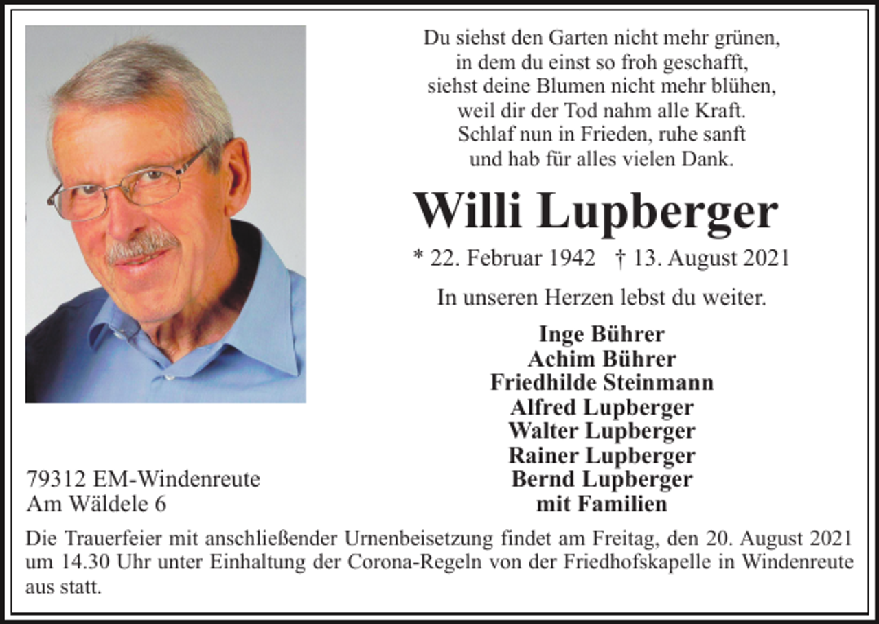 <p>Du siehst den Garten nicht mehr grünen,<br />in dem du einst so froh geschafft,<br />siehst deine Blumen nicht mehr blühen,<br />weil dir der Tod nahm alle Kraft.<br />Schlaf nun in Frieden, ruhe sanft<br />und hab für alles vielen Dank.</p><p>Willi Lupberger<br />* 22. Februar 1942 † 13. August 2021<br />In unseren Herzen lebst du weiter.</p><p>79312 EM-Windenreute<br />Am Wäldele 6</p><p>Inge Bührer<br />Achim Bührer<br />Friedhilde Steinmann<br />Alfred Lupberger<br />Walter Lupberger<br />Rainer Lupberger<br />Bernd Lupberger<br />mit Familien</p><p>Die Trauerfeier mit anschließender Urnenbeisetzung findet am Freitag, den 20. August 2021<br />um 14.30 Uhr unter Einhaltung der Corona-Regeln von der Friedhofskapelle in Windenreute<br />aus statt.</p>