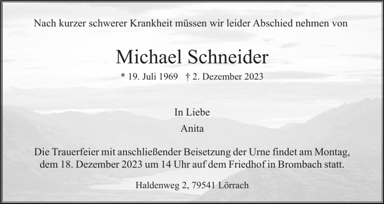 <p>Nach kurzer schwerer Krankheit müssen wir leider Abschied nehmen von</p><p>Michael Schneider<br />* 19. Juli 1969 † 2. Dezember 2023</p><p>In Liebe<br />Anita<br />Die Trauerfeier mit anschließender Beisetzung der Urne findet am Montag,<br />dem 18. Dezember 2023 um 14 Uhr auf dem Friedhof in Brombach statt.<br />Haldenweg 2, 79541 Lörrach</p>