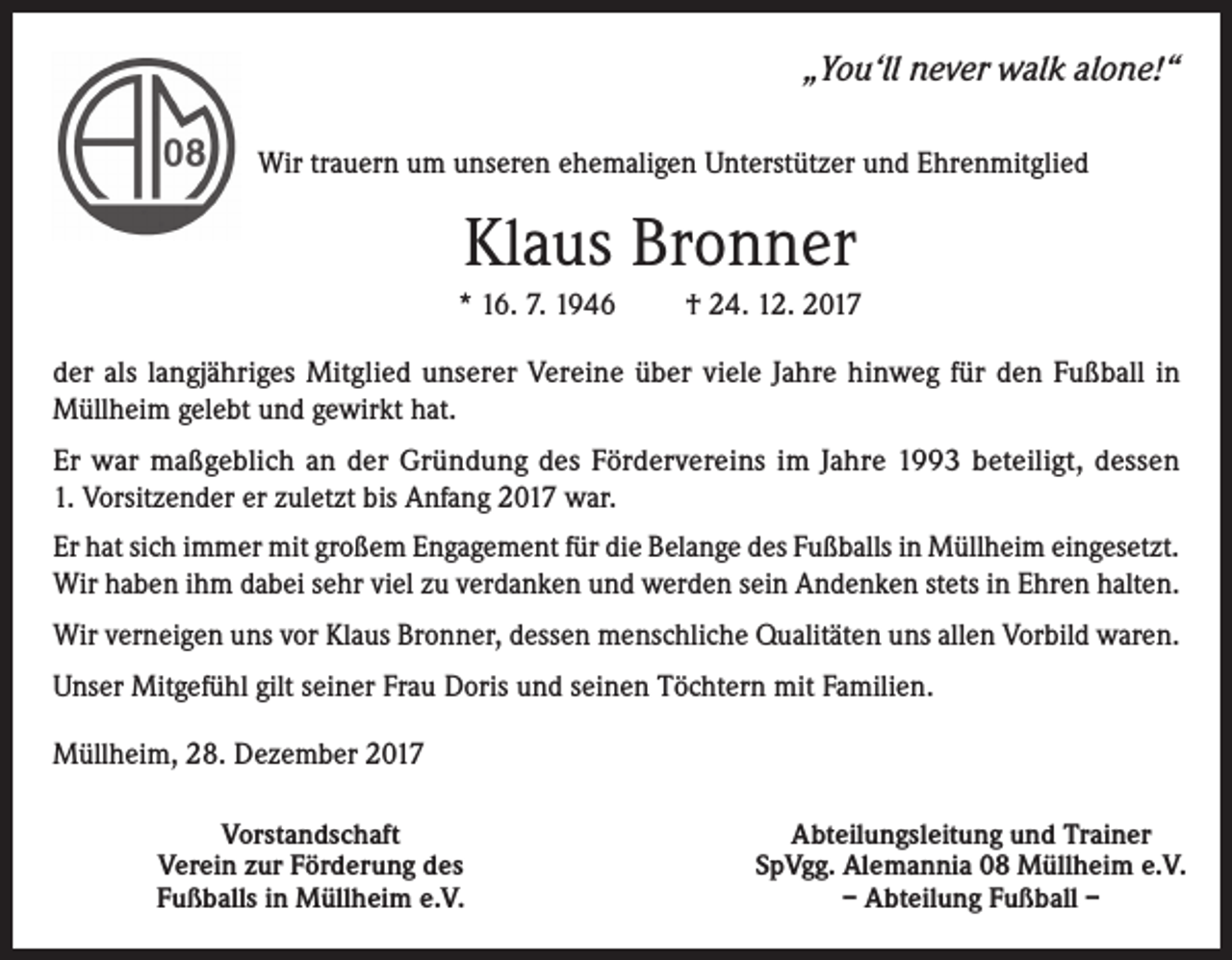 <p>„You‘ll never walk alone!“<br />Wir trauern um unseren ehemaligen Unterstützer und Ehrenmitglied</p><p>Klaus Bronner<br />* 16. 7. 1946</p><p>† 24. 12. 2017</p><p>der als langjähriges Mitglied unserer Vereine über viele Jahre hinweg für den Fußball in<br />Müllheim gelebt und gewirkt hat.<br />Er war maßgeblich an der Gründung des Fördervereins im Jahre 1993 beteiligt, dessen<br />1. Vorsitzender er zuletzt bis Anfang 2017 war.<br />Er hat sich immer mit großem Engagement für die Belange des Fußballs in Müllheim eingesetzt.<br />Wir haben ihm dabei sehr viel zu verdanken und werden sein Andenken stets in Ehren halten.<br />Wir verneigen uns vor Klaus Bronner, dessen menschliche Qualitäten uns allen Vorbild waren.<br />Unser Mitgefühl gilt seiner Frau Doris und seinen Töchtern mit Familien.<br />Müllheim, 28. Dezember 2017<br />Vorstandschaft<br />Verein zur Förderung des<br />Fußballs in Müllheim e.V.</p><p>Abteilungsleitung und Trainer<br />SpVgg. Alemannia 08 Müllheim e.V.<br />– Abteilung Fußball –</p>
