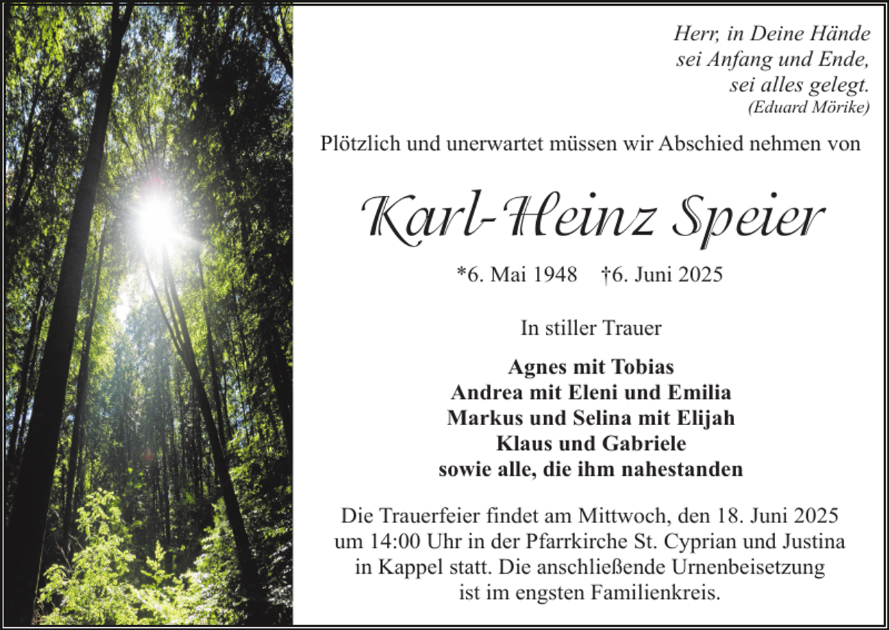 <p>Herr, in Deine Hände<br />sei Anfang und Ende,<br />sei alles gelegt.<br />(Eduard Mörike)</p><p>Plötzlich und unerwartet müssen wir Abschied nehmen von</p><p>Karl-Heinz Speier<br />*6. Mai 1948</p><p>†6. Juni 2025</p><p>In stiller Trauer<br />Agnes mit Tobias<br />Andrea mit Eleni und Emilia<br />Markus und Selina mit Elijah<br />Klaus und Gabriele<br />sowie alle, die ihm nahestanden<br />Die Trauerfeier findet am Mittwoch, den 18. Juni 2025<br />um 14:00 Uhr in der Pfarrkirche St. Cyprian und Justina<br />in Kappel statt. Die anschließende Urnenbeisetzung<br />ist im engsten Familienkreis.</p>