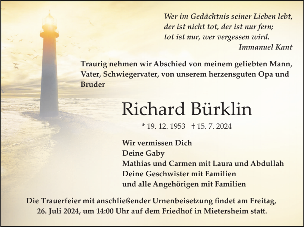 <p>Wer im Gedächtnis seiner Lieben lebt,<br />der ist nicht tot, der ist nur fern;<br />tot ist nur, wer vergessen wird.<br />Immanuel Kant<br />Traurig nehmen wir Abschied von meinem geliebten Mann,<br />Vater, Schwiegervater, von unserem herzensguten Opa und<br />Bruder</p><p>Richard Bürklin<br />* 19. 12. 1953 † 15. 7. 2024<br />Wir vermissen Dich<br />Deine Gaby<br />Mathias und Carmen mit Laura und Abdullah<br />Deine Geschwister mit Familien<br />und alle Angehörigen mit Familien<br />Die Trauerfeier mit anschließender Urnenbeise�ung ﬁndet am Freitag,<br />26. Juli 2024, um 14:00 Uhr auf dem Friedhof in Mietersheim sta�.</p>