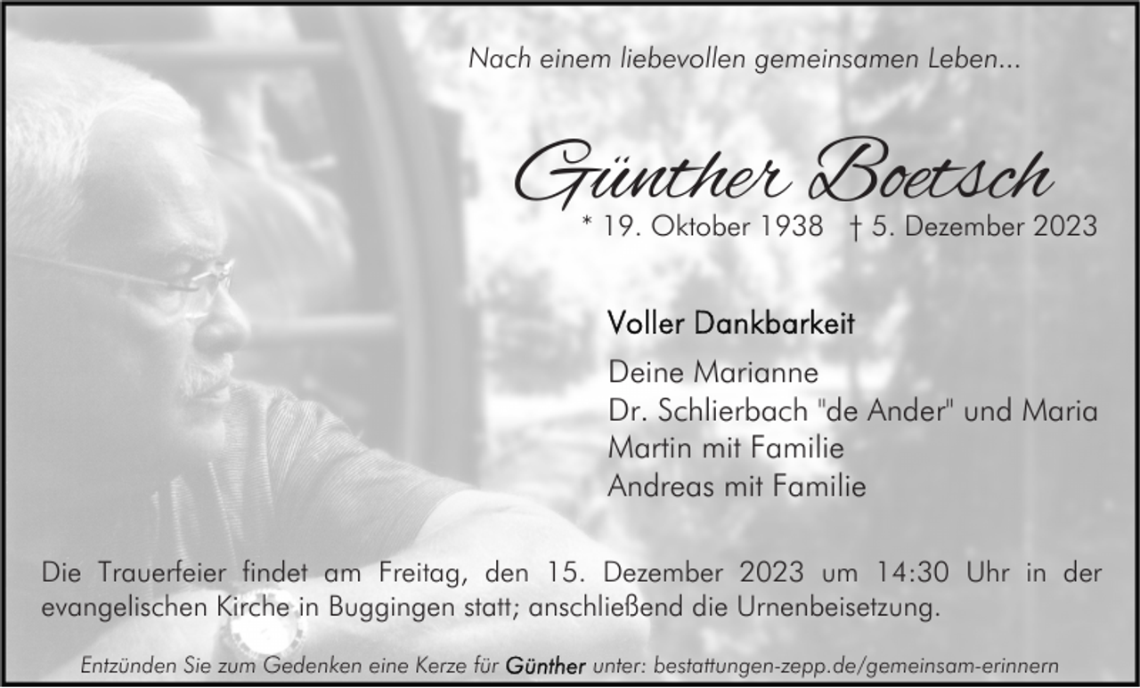 <p>Nach einem liebevollen gemeinsamen Leben...</p><p>Günther Boetsch</p><p>* 19. Oktober 1938 † 5. Dezember 2023</p><p>Deine Marianne<br />Dr. Schlierbach "de Ander" und Maria<br />Martin mit Familie<br />Andreas mit Familie<br />Die Trauerfeier findet am Freitag, den 15. Dezember 2023 um 14:30 Uhr in der<br />evangelischen Kirche in Buggingen statt; anschließend die Urnenbeisetzung.<br />Entzünden Sie zum Gedenken eine Kerze für</p><p>unter: bestattungen-zepp.de/gemeinsam-erinnern</p>