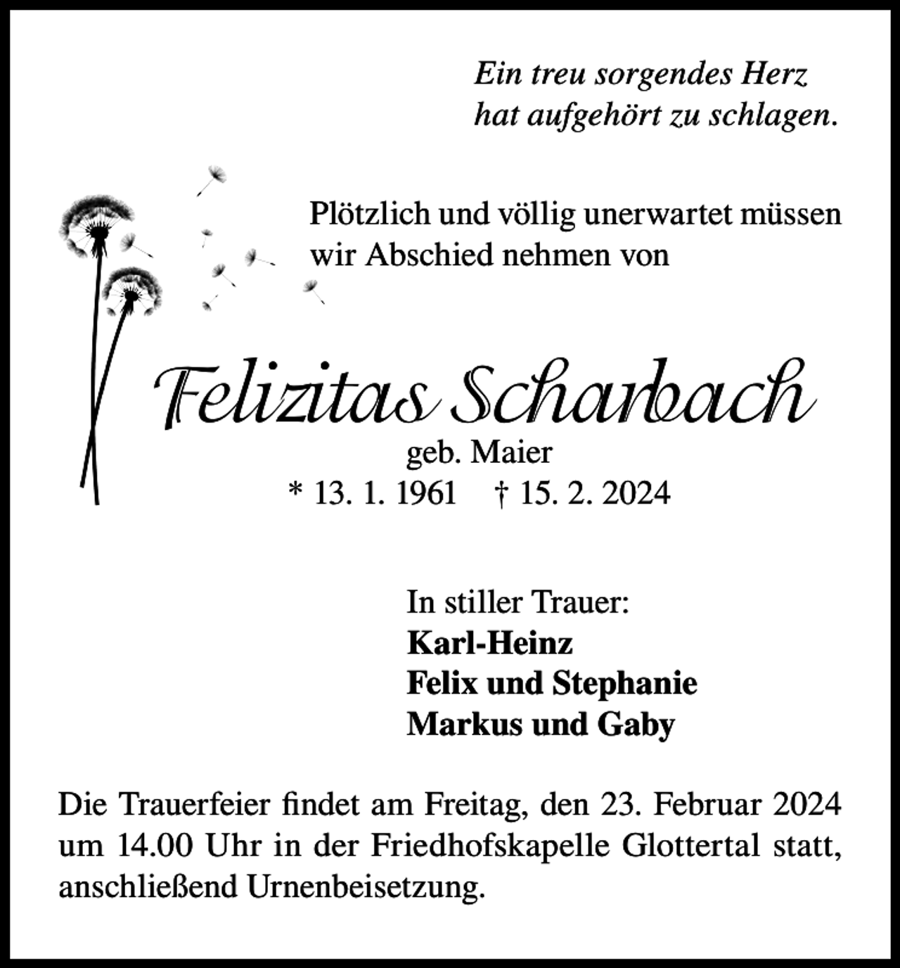 <p>Ein treu sorgendes Herz<br />hat aufgehört zu schlagen.<br />Plötzlich und völlig unerwartet müssen<br />wir Abschied nehmen von</p><p>Felizitasgeb.Scharbach<br />Maier<br />* 13. 1. 1961</p><p>† 15. 2. 2024</p><p>In stiller Trauer:<br />Karl-Heinz<br />Felix und Stephanie<br />Markus und Gaby<br />Die Trauerfeier findet am Freitag, den 23. Februar 2024<br />um 14.00 Uhr in der Friedhofskapelle Glottertal statt,<br />anschließend Urnenbeisetzung.</p>