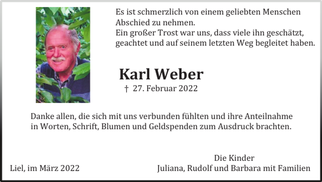 <p>Es ist schmerzlich von einem geliebten Menschen<br />Abschied zu nehmen.<br />Ein großer Trost war uns, dass viele ihn geschätzt,<br />geachtet und auf seinem letzten Weg begleitet haben.</p><p>Karl Weber<br />† 27. Februar 2022<br />Danke allen, die sich mit uns verbunden fühlten und ihre Anteilnahme<br />in Worten, Schrift, Blumen und Geldspenden zum Ausdruck brachten.</p><p>Liel, im März 2022</p><p>Die Kinder<br />Juliana, Rudolf und Barbara mit Familien</p>