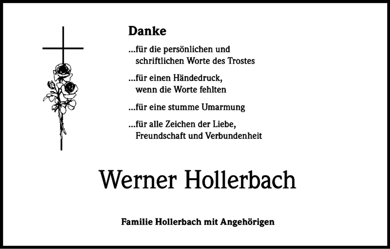 <p>Danke<br />...f ür die persönlichen und<br />schriftlichen Worte des Trostes<br />...für einen Händedruck,<br />wenn die Worte fehlten<br />...f ür eine stumme Umarmung<br />...f ür alle Zeichen der Liebe,<br />Freundschaft und Verbundenheit</p><p>Werner Hollerbach<br />Familie Hollerbach mit Angehörigen</p>