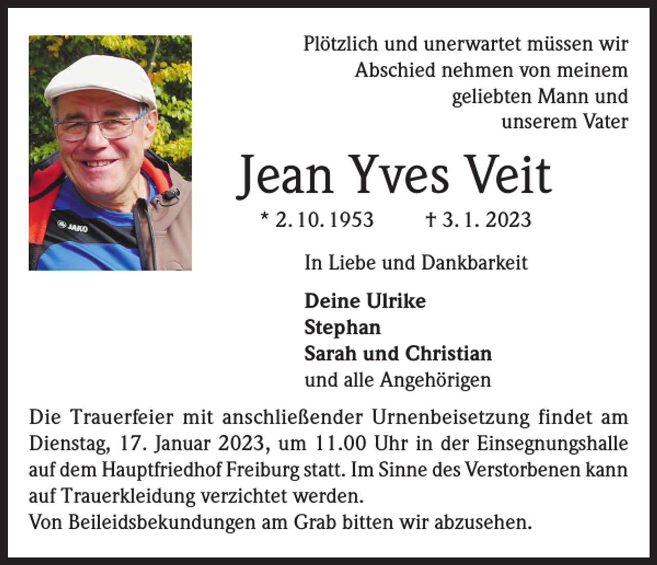 <p>Plötzlich und unerwartet müssen wir<br />Abschied nehmen von meinem<br />geliebten Mann und<br />unserem Vater</p><p>Jean Yves Veit<br />* 2. 10. 1953</p><p>† 3. 1. 2023</p><p>In Liebe und Dankbarkeit<br />Deine Ulrike<br />Stephan<br />Sarah und Christian<br />und alle Angehörigen<br />Die Trauerfeier mit anschließender Urnenbeisetzung findet am<br />Dienstag, 17. Januar 2023, um 11.00 Uhr in der Einsegnungshalle<br />auf dem Hauptfriedhof Freiburg statt. Im Sinne des Verstorbenen kann<br />auf Trauerkleidung verzichtet werden.<br />Von Beileidsbekundungen am Grab bitten wir abzusehen.</p>