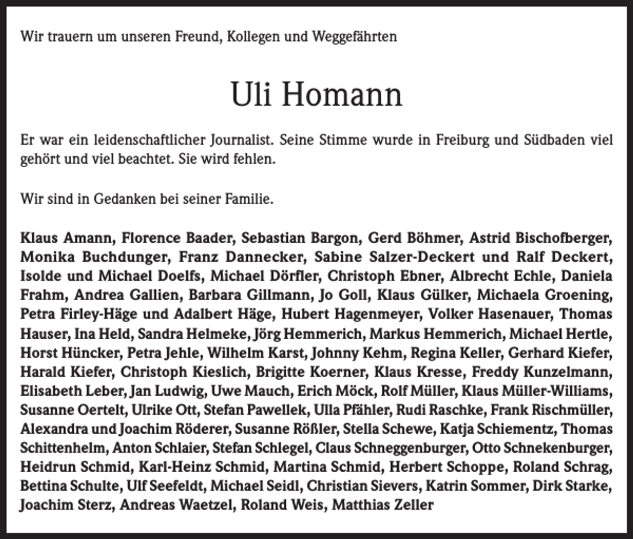 <p>Wir trauern um unseren Freund, Kollegen und Weggefährten</p><p>Uli Homann<br />Er war ein leidenschaftlicher Journalist. Seine Stimme wurde in Freiburg und Südbaden viel<br />gehört und viel beachtet. Sie wird fehlen.<br />Wir sind in Gedanken bei seiner Familie.<br />Klaus Amann, Florence Baader, Sebastian Bargon, Gerd Böhmer, Astrid Bischofberger,<br />Monika Buchdunger, Franz Dannecker, Sabine Salzer-Deckert und Ralf Deckert,<br />Isolde und Michael Doelfs, Michael Dörfler, Christoph Ebner, Albrecht Echle, Daniela<br />Frahm, Andrea Gallien, Barbara Gillmann, Jo Goll, Klaus Gülker, Michaela Groening,<br />Petra Firley-Häge und Adalbert Häge, Hubert Hagenmeyer, Volker Hasenauer, Thomas<br />Hauser, Ina Held, Sandra Helmeke, Jörg Hemmerich, Markus Hemmerich, Michael Hertle,<br />Horst Hüncker, Petra Jehle, Wilhelm Karst, Johnny Kehm, Regina Keller, Gerhard Kiefer,<br />Harald Kiefer, Christoph Kieslich, Brigitte Koerner, Klaus Kresse, Freddy Kunzelmann,<br />Elisabeth Leber, Jan Ludwig, Uwe Mauch, Erich Möck, Rolf Müller, Klaus Müller-Williams,<br />Susanne Oertelt, Ulrike Ott, Stefan Pawellek, Ulla Pfähler, Rudi Raschke, Frank Rischmüller,<br />Alexandra und Joachim Röderer, Susanne Rößler, Stella Schewe, Katja Schiementz, Thomas<br />Schittenhelm, Anton Schlaier, Stefan Schlegel, Claus Schneggenburger, Otto Schnekenburger,<br />Heidrun Schmid, Karl-Heinz Schmid, Martina Schmid, Herbert Schoppe, Roland Schrag,<br />Bettina Schulte, Ulf Seefeldt, Michael Seidl, Christian Sievers, Katrin Sommer, Dirk Starke,<br />Joachim Sterz, Andreas Waetzel, Roland Weis, Matthias Zeller</p>