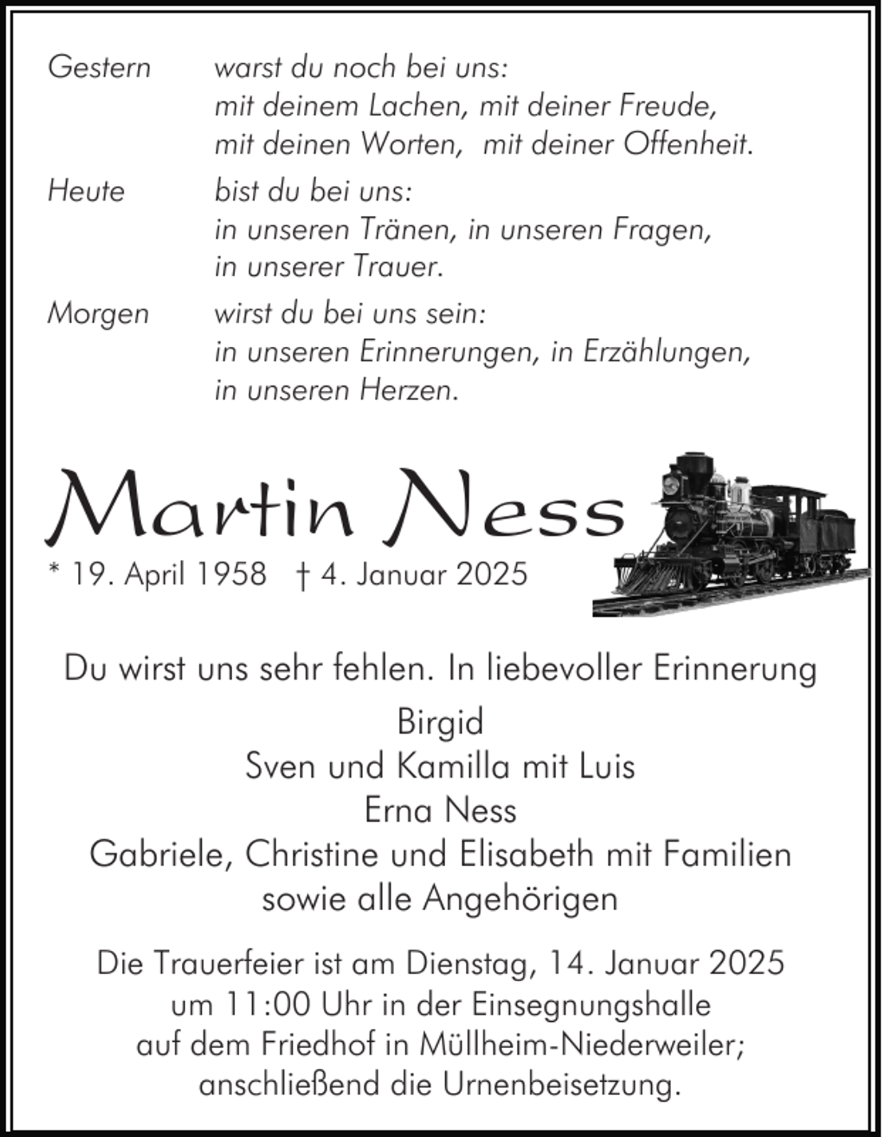 <p>Gestern</p><p>Heute</p><p>Morgen</p><p>warst du noch bei uns:<br />mit deinem Lachen, mit deiner Freude,<br />mit deinen Worten, mit deiner Offenheit.<br />bist du bei uns:<br />in unseren Tränen, in unseren Fragen,<br />in unserer Trauer.<br />wirst du bei uns sein:<br />in unseren Erinnerungen, in Erzählungen,<br />in unseren Herzen.</p><p>Martin Ness<br />* 19. April 1958 † 4. Januar 2025</p><p>Du wirst uns sehr fehlen. In liebevoller Erinnerung<br />Birgid<br />Sven und Kamilla mit Luis<br />Erna Ness<br />Gabriele, Christine und Elisabeth mit Familien<br />sowie alle Angehörigen<br />Die Trauerfeier ist am Dienstag, 14. Januar 2025<br />um 11:00 Uhr in der Einsegnungshalle<br />auf dem Friedhof in Müllheim-Niederweiler;<br />anschließend die Urnenbeisetzung.</p>