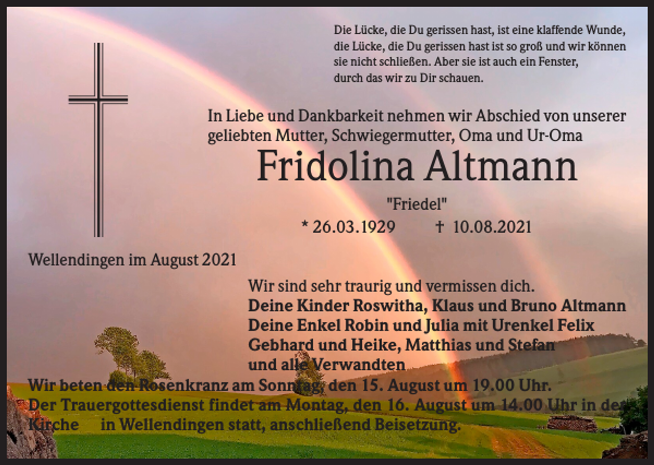 <p>Die Lücke, die Du gerissen hast, ist eine klaffende Wunde,<br />die Lücke, die Du gerissen hast ist so groß und wir können<br />sie nicht schließen. Aber sie ist auch ein Fenster,<br />durch das wir zu Dir schauen.</p><p>In Liebe und Dankbarkeit nehmen wir Abschied von unserer<br />geliebten Mutter, Schwiegermutter, Oma und Ur-Oma</p><p>Fridolina Altmann<br />"Friedel"<br />* 26.03.1929<br />† 10.08.2021<br />Wellendingen im August 2021<br />Wir sind sehr traurig und vermissen dich.<br />Deine Kinder Roswitha, Klaus und Bruno Altmann<br />Deine Enkel Robin und Julia mit Urenkel Felix<br />Gebhard und Heike, Matthias und Stefan<br />und alle Verwandten<br />Wir beten den Rosenkranz am Sonntag, den 15. August um 19.00 Uhr.<br />Der Trauergottesdienst findet am Montag, den 16. August um 14.00 Uhr in der<br />Kirche in Wellendingen statt, anschließend Beisetzung.</p>
