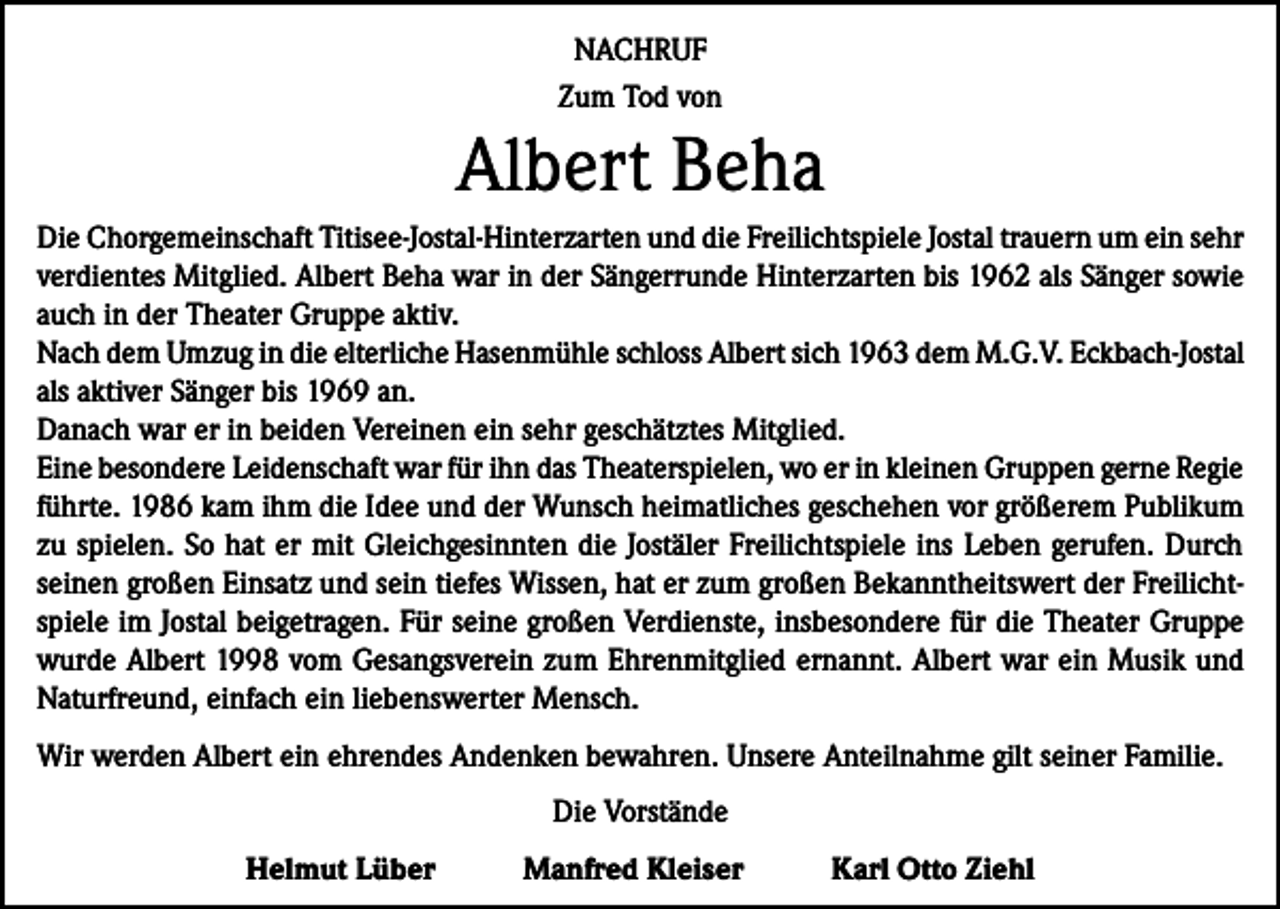 <p>NACHRUF<br />Zum Tod von</p><p>Albert Beha<br />Die Chorgemeinschaft Titisee-Jostal-Hinterzarten und die Freilichtspiele Jostal trauern um ein sehr<br />verdientes Mitglied. Albert Beha war in der Sängerrunde Hinterzarten bis 1962 als Sänger sowie<br />auch in der Theater Gruppe aktiv.<br />Nach dem Umzug in die elterliche Hasenmühle schloss Albert sich 1963 dem M.G.V. Eckbach-Jostal<br />als aktiver Sänger bis 1969 an.<br />Danach war er in beiden Vereinen ein sehr geschätztes Mitglied.<br />Eine besondere Leidenschaft war für ihn das Theaterspielen, wo er in kleinen Gruppen gerne Regie<br />führte. 1986 kam ihm die Idee und der Wunsch heimatliches geschehen vor größerem Publikum<br />zu spielen. So hat er mit Gleichgesinnten die Jostäler Freilichtspiele ins Leben gerufen. Durch<br />seinen großen Einsatz und sein tiefes Wissen, hat er zum großen Bekanntheitswert der Freilichtspiele im Jostal beigetragen. Für seine großen Verdienste, insbesondere für die Theater Gruppe<br />wurde Albert 1998 vom Gesangsverein zum Ehrenmitglied ernannt. Albert war ein Musik und<br />Naturfreund, einfach ein liebenswerter Mensch.<br />Wir werden Albert ein ehrendes Andenken bewahren. Unsere Anteilnahme gilt seiner Familie.<br />Die Vorstände<br />Helmut Lüber</p><p>Manfred Kleiser</p><p>Karl Otto Ziehl</p>