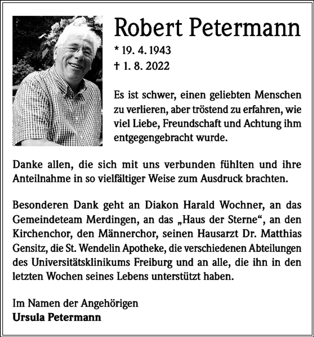 <p>Robert Petermann<br />* 19. 4. 1943<br />† 1. 8. 2022<br />Es ist schwer, einen geliebten Menschen<br />zu verlieren, aber tröstend zu erfahren, wie<br />viel Liebe, Freundschaft und Achtung ihm<br />entgegengebracht wurde.<br />Danke allen, die sich mit uns verbunden fühlten und ihre<br />Anteilnahme in so vielfältiger Weise zum Ausdruck brachten.<br />Besonderen Dank geht an Diakon Harald Wochner, an das<br />Gemeindeteam Merdingen, an das „Haus der Sterne“, an den<br />Kirchenchor, den Männerchor, seinen Hausarzt Dr. Matthias<br />Gensitz, die St. Wendelin Apotheke, die verschiedenen Abteilungen<br />des Universitätsklinikums Freiburg und an alle, die ihn in den<br />letzten Wochen seines Lebens unterstützt haben.<br />Im Namen der Angehörigen<br />Ursula Petermann</p>