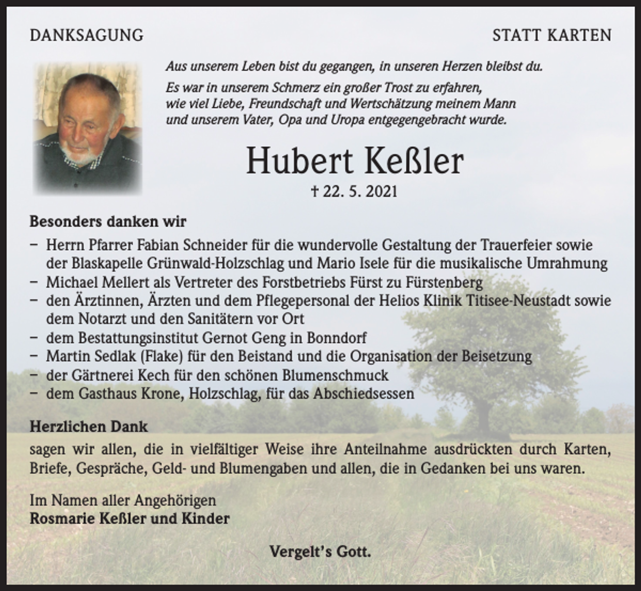 <p>DANKSAGUNG</p><p>STATT KARTEN<br />Aus unserem Leben bist du gegangen, in unseren Herzen bleibst du.<br />Es war in unserem Schmerz ein großer Trost zu erfahren,<br />wie viel Liebe, Freundschaft und Wertschätzung meinem Mann<br />und unserem Vater, Opa und Uropa entgegengebracht wurde.</p><p>Hubert Keßler<br />† 22. 5. 2021</p><p>Besonders danken wir<br />– Herrn Pfarrer Fabian Schneider für die wundervolle Gestaltung der Trauerfeier sowie<br />der Blaskapelle Grünwald-Holzschlag und Mario Isele für die musikalische Umrahmung<br />– Michael Mellert als Vertreter des Forstbetriebs Fürst zu Fürstenberg<br />– den Ärztinnen, Ärzten und dem Pflegepersonal der Helios Klinik Titisee­-Neustadt sowie<br />dem Notarzt und den Sanitätern vor Ort<br />– dem Bestattungsinstitut Gernot Geng in Bonndorf<br />– Martin Sedlak (Flake) für den Beistand und die Organisation der Beisetzung<br />– der Gärtnerei Kech für den schönen Blumenschmuck<br />– dem Gasthaus Krone, Holzschlag, für das Abschiedsessen<br />Herzlichen Dank<br />sagen wir allen, die in vielfältiger Weise ihre Anteilnahme ausdrückten durch Karten,<br />Briefe, Gespräche, Geld- und Blumengaben und allen, die in Gedanken bei uns waren.<br />Im Namen aller Angehörigen<br />Rosmarie Keßler und Kinder<br />Vergelt’s Gott.</p>