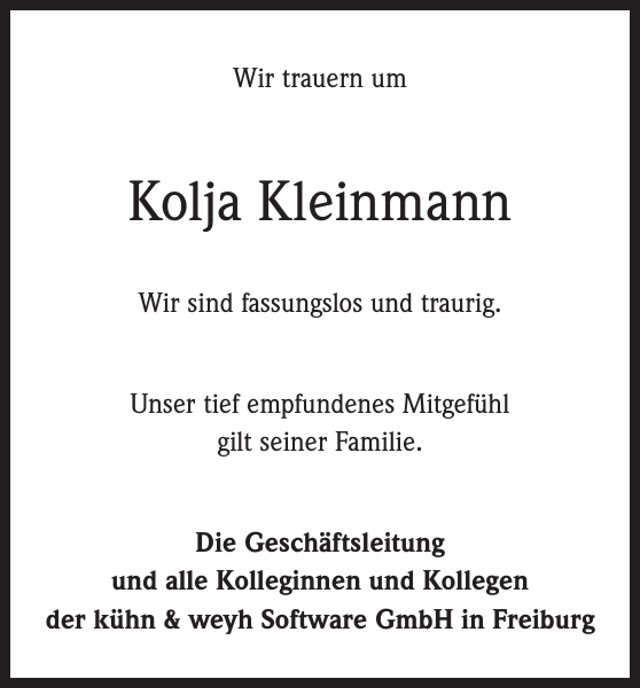 <p>Wir trauern um</p><p>Kolja Kleinmann<br />Wir sind fassungslos und traurig.<br />Unser tief empfundenes Mitgefühl<br />gilt seiner Familie.<br />Die Geschäftsleitung<br />und alle Kolleginnen und Kollegen<br />der kühn &amp; weyh Software GmbH in Freiburg</p>