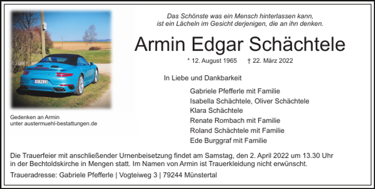 <p>Das Schönste was ein Mensch hinterlassen kann,<br />ist ein Lächeln im Gesicht derjenigen, die an ihn denken.</p><p>Armin Edgar Schächtele<br />* 12. August 1965</p><p>† 22. März 2022</p><p>In Liebe und Dankbarkeit</p><p>Gedenken an Armin<br />unter austermuehl-bestattungen.de</p><p>Gabriele Pfefferle mit Familie<br />Isabella Schächtele, Oliver Schächtele<br />Klara Schächtele<br />Renate Rombach mit Familie<br />Roland Schächtele mit Familie<br />Ede Burggraf mit Familie</p><p>Die Trauerfeier mit anschließender Urnenbeisetzung findet am Samstag, den 2. April 2022 um 13.30 Uhr<br />in der Bechtoldskirche in Mengen statt. Im Namen von Armin ist Trauerkleidung nicht erwünscht.<br />Traueradresse: Gabriele Pfefferle | Vogteiweg 3 | 79244 Münstertal</p>