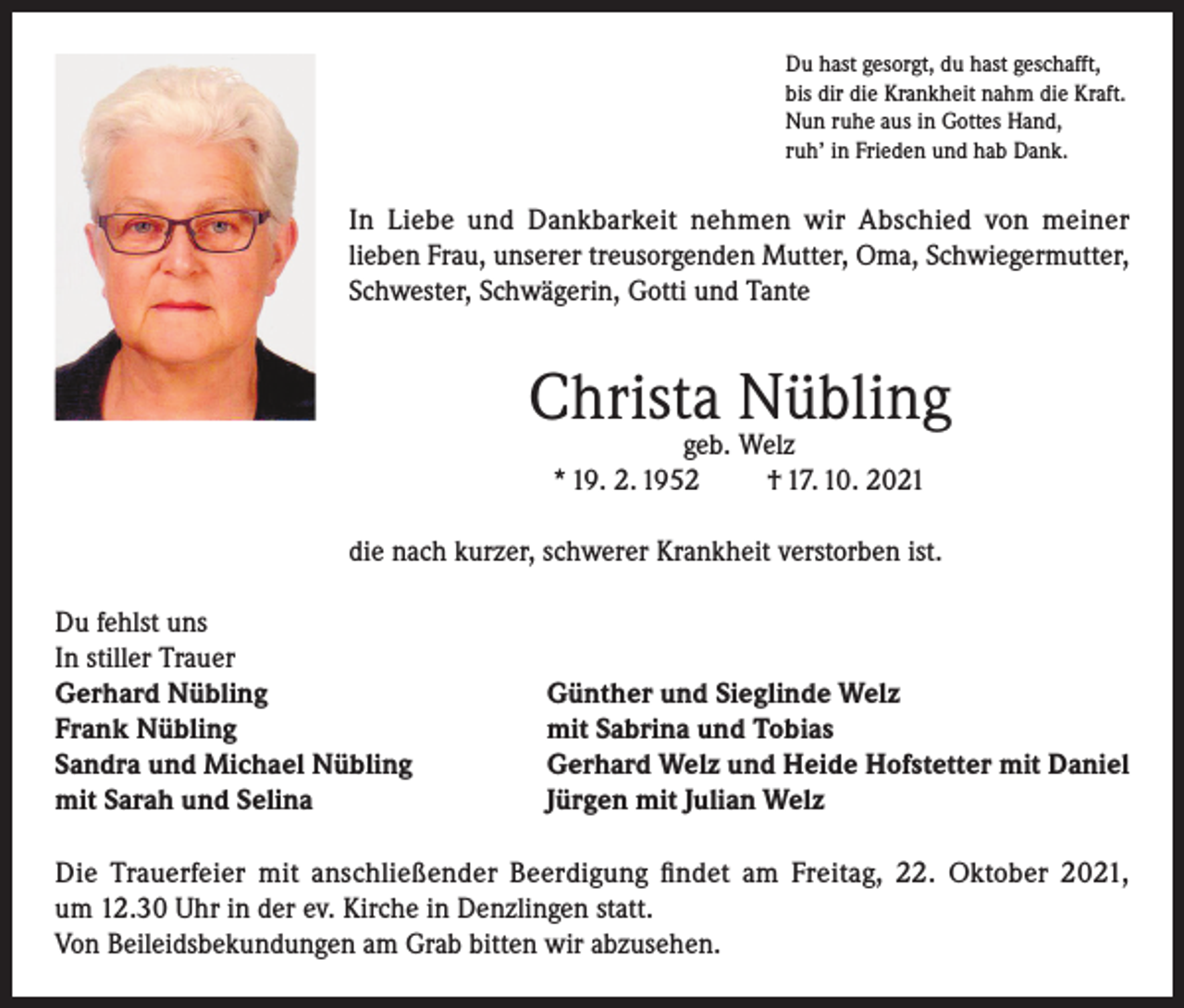 <p>Du hast gesorgt, du hast geschafft,<br />bis dir die Krankheit nahm die Kraft.<br />Nun ruhe aus in Gottes Hand,<br />ruh’ in Frieden und hab Dank.</p><p>In Liebe und Dankbarkeit nehmen wir Abschied von meiner<br />lieben Frau, unserer treusorgenden Mutter, Oma, Schwiegermutter,<br />Schwester, Schwägerin, Gotti und Tante</p><p>Christa Nübling<br />geb. Welz<br />* 19. 2. 1952<br />† 17. 10. 2021</p><p>die nach kurzer, schwerer Krankheit verstorben ist.<br />Du fehlst uns<br />In stiller Trauer<br />Gerhard Nübling<br />Frank Nübling<br />Sandra und Michael Nübling<br />mit Sarah und Selina</p><p>Günther und Sieglinde Welz<br />mit Sabrina und Tobias<br />Gerhard Welz und Heide Hofstetter mit Daniel<br />Jürgen mit Julian Welz</p><p>Die Trauerfeier mit anschließender Beerdigung findet am Freitag, 22. Oktober 2021,<br />um 12.30 Uhr in der ev. Kirche in Denzlingen statt.<br />Von Beileidsbekundungen am Grab bitten wir abzusehen.</p>