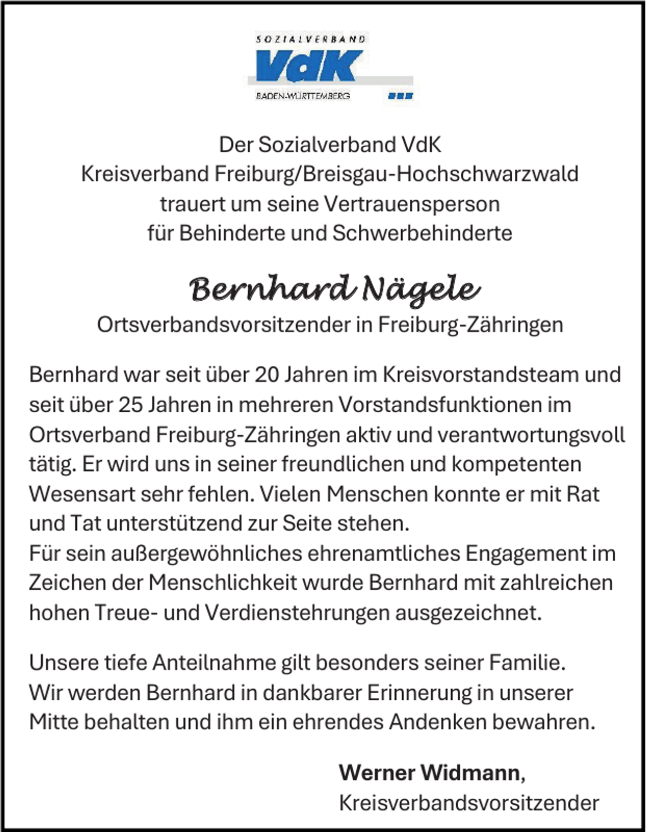 <p>Der Sozialverband VdK<br />Kreisverband Freiburg/Breisgau-Hochschwarzwald<br />trauert um seine Vertrauensperson<br />für Behinderte und Schwerbehinderte</p><p>Bernhard Nägele<br />Ortsverbandsvorsitzender in Freiburg-Zähringen<br />Bernhard war seit über 20 Jahren im Kreisvorstandsteam und<br />seit über 25 Jahren in mehreren Vorstandsfunktionen im<br />Ortsverband Freiburg-Zähringen aktiv und verantwortungsvoll<br />tätig. Er wird uns in seiner freundlichen und kompetenten<br />Wesensart sehr fehlen. Vielen Menschen konnte er mit Rat<br />und Tat unterstützend zur Seite stehen.<br />Für sein außergewöhnliches ehrenamtliches Engagement im<br />Zeichen der Menschlichkeit wurde Bernhard mit zahlreichen<br />hohen Treue- und Verdienstehrungen ausgezeichnet.<br />Unsere tiefe Anteilnahme gilt besonders seiner Familie.<br />Wir werden Bernhard in dankbarer Erinnerung in unserer<br />Mitte behalten und ihm ein ehrendes Andenken bewahren.<br />Werner Widmann,<br />Kreisverbandsvorsitzender</p>