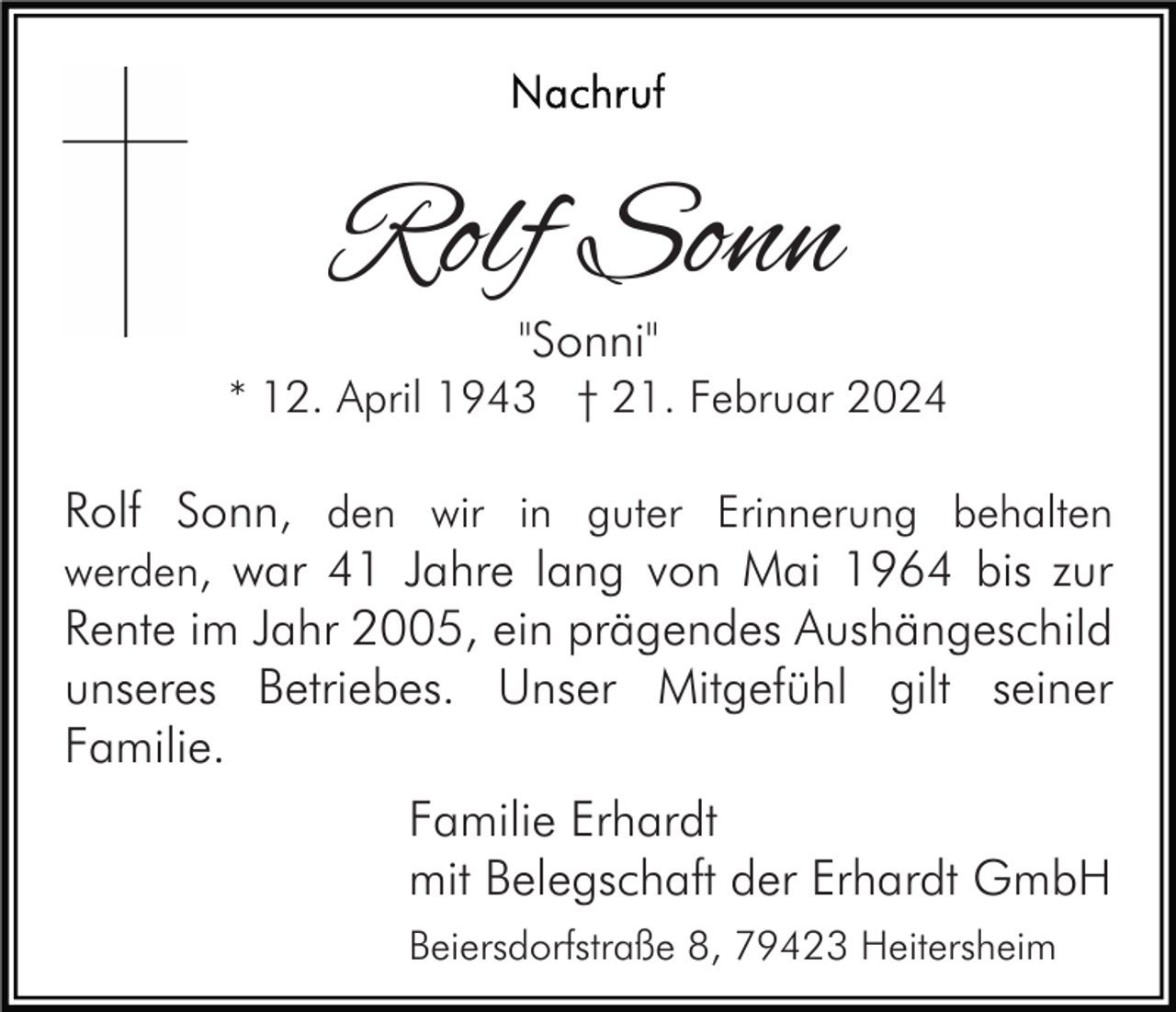 Nachruf
Rolf Sonn
"Sonni"
* 12. April 1943 † 21. Februar 2024
Rolf Sonn, den wir in guter Erinnerung behalten
werden, war 41 Jahre lang von Mai 1964 bis zur
Rente im Jahr 2005, ein prägendes Aushängeschild
unseres Betriebes. Unser Mitgefühl gilt seiner
Familie.
Familie Erhardt
mit Belegschaft der Erhardt GmbH
Beiersdorfstraße 8, 79423 Heitersheim