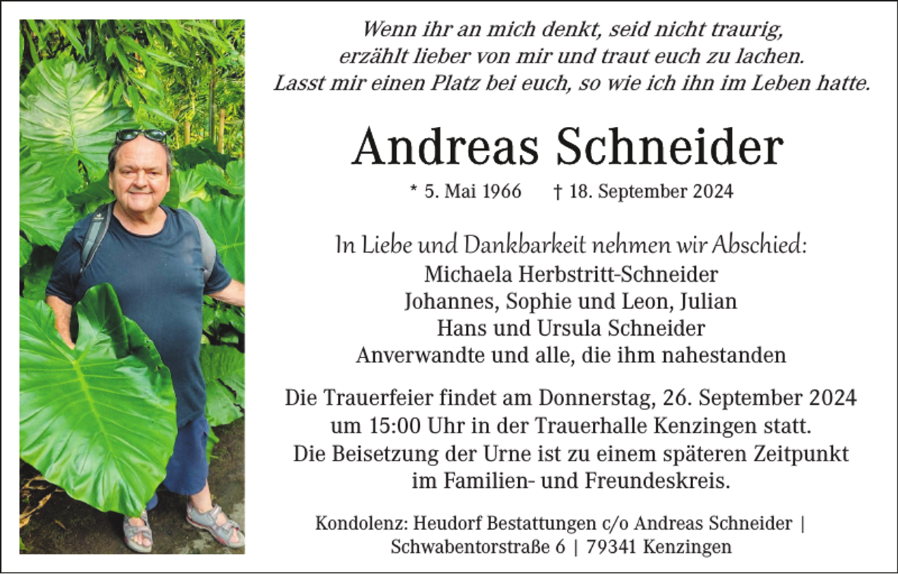 <p>Wenn ihr an mich denkt, seid nicht traurig,<br />erzählt lieber von mir und traut euch zu lachen.<br />Lasst mir einen Platz bei euch, so wie ich ihn im Leben hatte.</p><p>* 5. Mai 1966</p><p>† 18. September 2024</p><p>In Liebe und Dankbarkeit nehmen wir Abschied:<br />Michaela Herbstritt-Schneider<br />Johannes, Sophie und Leon, Julian<br />Hans und Ursula Schneider<br />Anverwandte und alle, die ihm nahestanden<br />Die Trauerfeier findet am Donnerstag, 26. September 2024<br />um 15:00 Uhr in der Trauerhalle Kenzingen statt.<br />Die Beisetzung der Urne ist zu einem späteren Zeitpunkt<br />im Familien- und Freundeskreis.<br />Kondolenz: Heudorf Bestattungen c/o Andreas Schneider |<br />Schwabentorstraße 6 | 79341 Kenzingen</p>