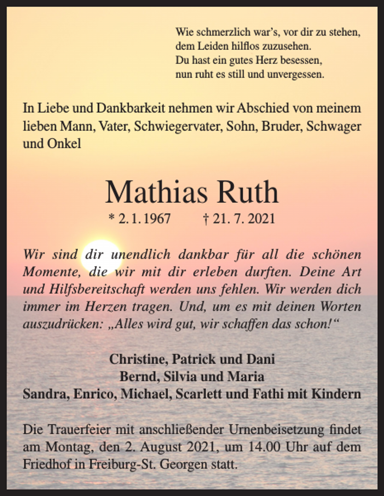 <p>Wie schmerzlich war’s, vor dir zu stehen,<br />dem Leiden hilflos zuzusehen.<br />Du hast ein gutes Herz besessen,<br />nun ruht es still und unvergessen.</p><p>In Liebe und Dankbarkeit nehmen wir Abschied von meinem<br />lieben Mann, Vater, Schwiegervater, Sohn, Bruder, Schwager<br />und Onkel</p><p>Mathias Ruth<br />* 2. 1. 1967</p><p>† 21. 7. 2021</p><p>Wir sind dir unendlich dankbar für all die schönen<br />Momente, die wir mit dir erleben durften. Deine Art<br />und Hilfsbereitschaft werden uns fehlen. Wir werden dich<br />immer im Herzen tragen. Und, um es mit deinen Worten<br />auszudrücken: „Alles wird gut, wir schaffen das schon!“<br />Christine, Patrick und Dani<br />Bernd, Silvia und Maria<br />Sandra, Enrico, Michael, Scarlett und Fathi mit Kindern<br />Die Trauerfeier mit anschließender Urnenbeisetzung findet<br />am Montag, den 2. August 2021, um 14.00 Uhr auf dem<br />Friedhof in Freiburg-St. Georgen statt.</p>