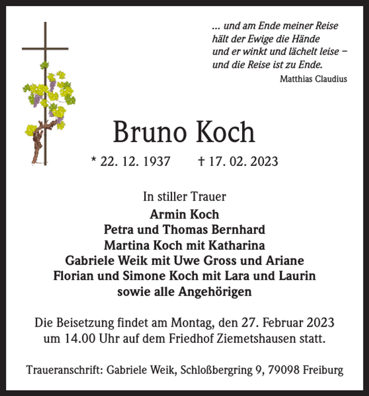 <p>… und am Ende meiner Reise<br />hält der Ewige die Hände<br />und er winkt und lächelt leise –<br />und die Reise ist zu Ende.<br />Matthias Claudius</p><p>Bruno Koch<br />* 22. 12. 1937 † 17. 02. 2023<br />In stiller Trauer<br />Armin Koch<br />Petra und Thomas Bernhard<br />Martina Koch mit Katharina<br />Gabriele Weik mit Uwe Gross und Ariane<br />Florian und Simone Koch mit Lara und Laurin<br />sowie alle Angehörigen<br />Die Beisetzung findet am Montag, den 27. Februar 2023<br />um 14.00 Uhr auf dem Friedhof Ziemetshausen statt.<br />Traueranschrift: Gabriele Weik, Schloßbergring 9, 79098 Freiburg</p>