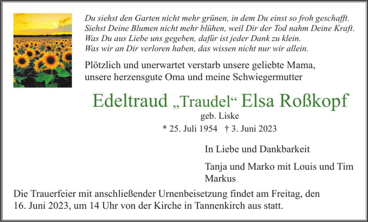 <p>Du siehst den Garten nicht mehr grünen, in dem Du einst so froh geschafft.<br />Siehst Deine Blumen nicht mehr blühen, weil Dir der Tod nahm Deine Kraft.<br />Was Du aus Liebe uns gegeben, dafür ist jeder Dank zu klein.<br />Was wir an Dir verloren haben, das wissen nicht nur wir allein.</p><p>Plötzlich und unerwartet verstarb unsere geliebte Mama,<br />unsere herzensgute Oma und meine Schwiegermutter</p><p>Edeltraud „Traudel“ Elsa Roßkopf<br />geb. Liske<br />* 25. Juli 1954 † 3. Juni 2023</p><p>In Liebe und Dankbarkeit<br />Tanja und Marko mit Louis und Tim<br />Markus<br />Die Trauerfeier mit anschließender Urnenbeisetzung findet am Freitag, den<br />16. Juni 2023, um 14 Uhr von der Kirche in Tannenkirch aus statt.</p>