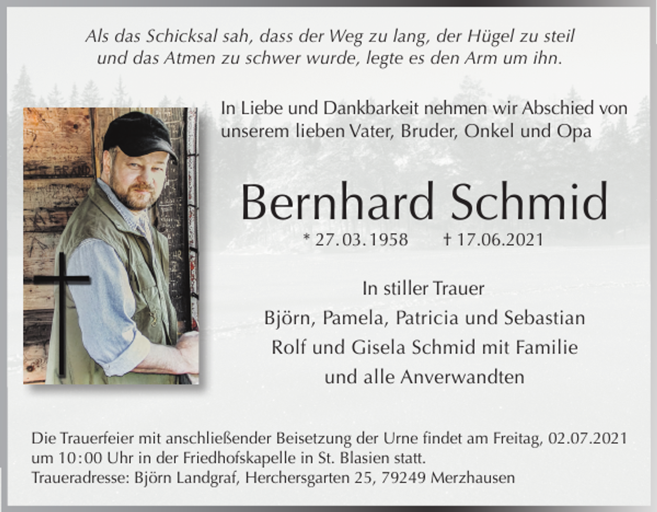<p>Als das Schicksal sah, dass der Weg zu lang, der Hügel zu steil<br />und das Atmen zu schwer wurde, legte es den Arm um ihn.</p><p>In Liebe und Dankbarkeit nehmen wir Abschied von<br />unserem lieben Vater, Bruder, Onkel und Opa</p><p>Bernhard Schmid<br />* 27. 03. 1958</p><p>† 17.06.2021</p><p>In stiller Trauer<br />Björn, Pamela, Patricia und Sebastian<br />Rolf und Gisela Schmid mit Familie<br />und alle Anverwandten<br />Die Trauerfeier mit anschließender Beisetzung der Urne findet am Freitag, 02.07.2021<br />um 10 : 00 Uhr in der Friedhofskapelle in St. Blasien statt.<br />Traueradresse: Björn Landgraf, Herchersgarten 25, 79249 Merzhausen</p>