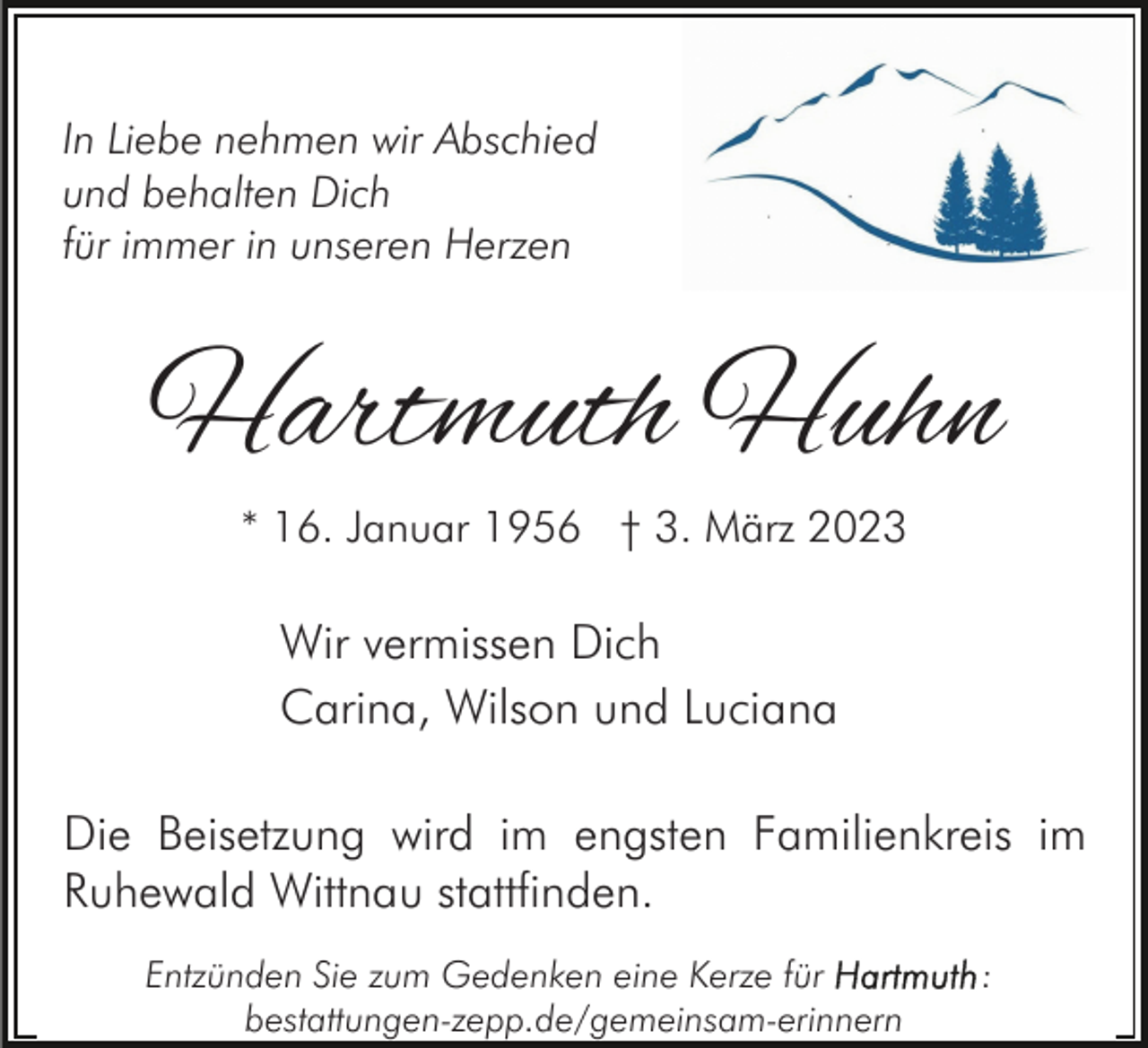 <p>In Liebe nehmen wir Abschied<br />und behalten Dich<br />für immer in unseren Herzen</p><p>Hartmuth Huhn<br />* 16. Januar 1956 † 3. März 2023</p><p>Wir vermissen Dich<br />Carina, Wilson und Luciana<br />Die Beisetzung wird im engsten Familienkreis im<br />Ruhewald Wittnau stattfinden.<br />Entzünden Sie zum Gedenken eine Kerze für<br />bestattungen-zepp.de/gemeinsam-erinnern</p><p>:</p>