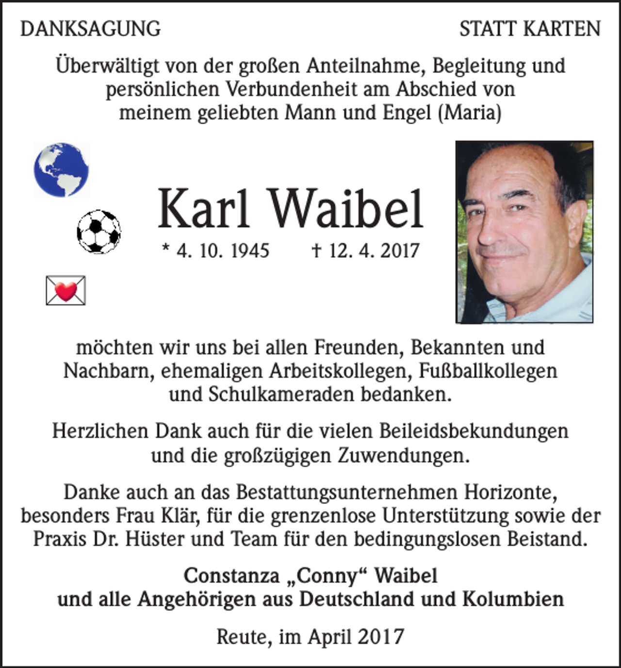 <p>DANKSAGUNG</p>
<p>STATT KARTEN</p>
<p>Überwältigt von der großen Anteilnahme, Begleitung und<br />persönlichen Verbundenheit am Abschied von<br />meinem geliebten Mann und Engel (Maria)</p>
<p>Karl Waibel<br />* 4. 10. 1945 † 12. 4. 2017</p>
<p><br />möchten wir uns bei allen Freunden, Bekannten und<br />Nachbarn, ehemaligen Arbeitskollegen, Fußballkollegen<br />und Schulkameraden bedanken.<br />Herzlichen Dank auch für die vielen Beileidsbekundungen<br />und die großzügigen Zuwendungen.<br />Danke auch an das Bestattungsunternehmen Horizonte,<br />besonders Frau Klär, für die grenzenlose Unterstützung sowie der<br />Praxis Dr. Hüster und Team für den bedingungslosen Beistand.<br />Constanza „Conny“ Waibel<br />und alle Angehörigen aus Deutschland und Kolumbien<br />Reute, im April 2017</p>