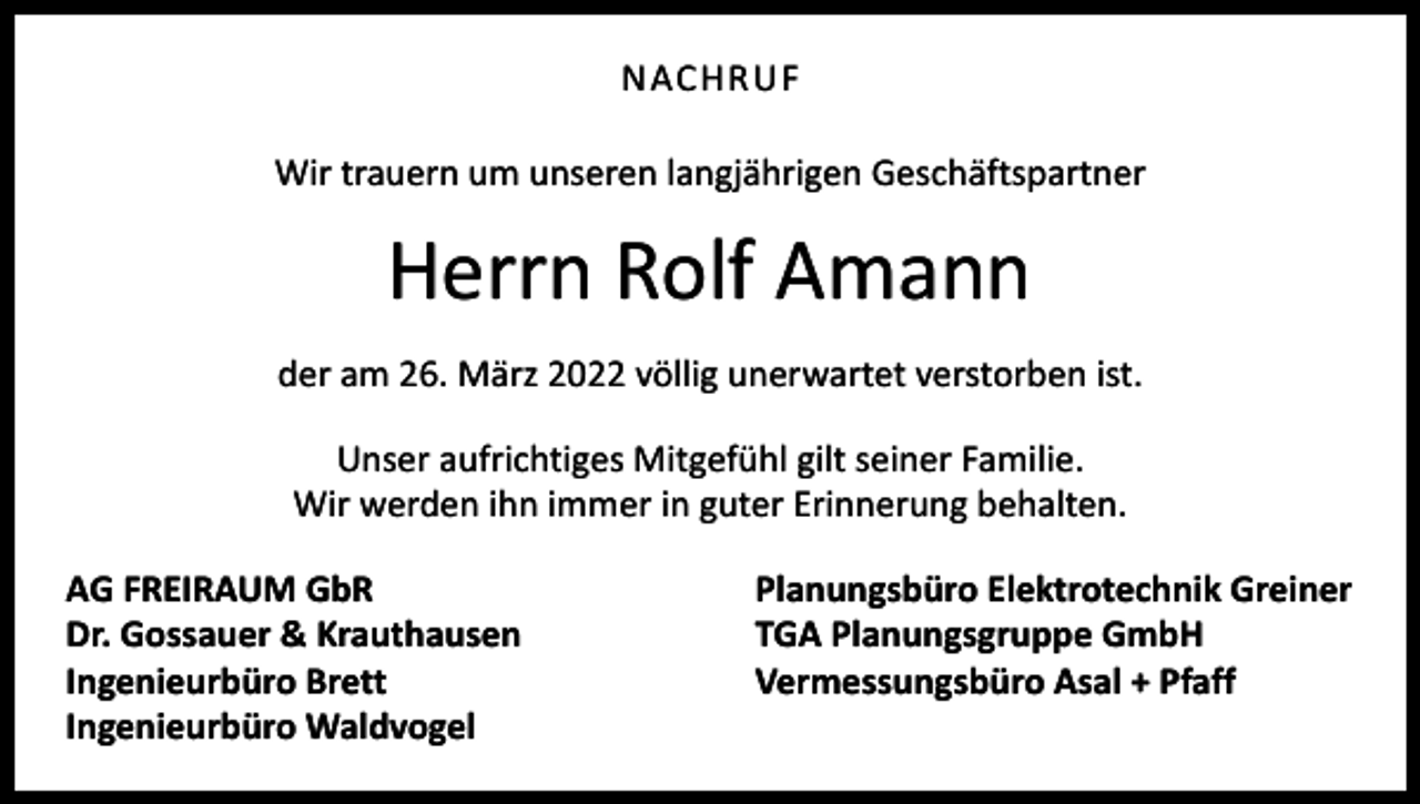 <p>NACHRUF<br />Wir trauern um unseren langjährigen Geschäftspartner</p><p>Herrn Rolf Amann<br />der am 26. März 2022 völlig unerwartet verstorben ist.<br />Unser aufrichtiges Mitgefühl gilt seiner Familie.<br />Wir werden ihn immer in guter Erinnerung behalten.<br />AG FREIRAUM GbR<br />Dr. Gossauer &amp; Krauthausen<br />Ingenieurbüro Brett<br />Ingenieurbüro Waldvogel</p><p>Planungsbüro Elektrotechnik Greiner<br />TGA Planungsgruppe GmbH<br />Vermessungsbüro Asal + Pfaff</p>